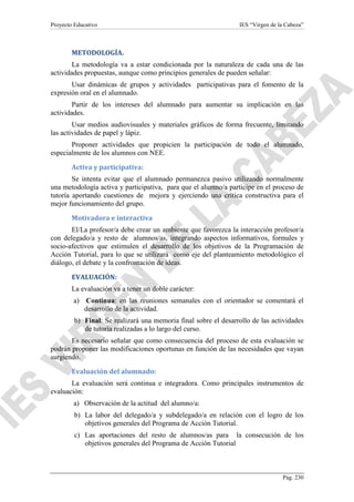 Proyecto Educativo

IES “Virgen de la Cabeza”

METODOLOGÍA.
La metodología va a estar condicionada por la naturaleza de cada una de las
actividades propuestas, aunque como principios generales de pueden señalar:
Usar dinámicas de grupos y actividades participativas para el fomento de la
expresión oral en el alumnado.
Partir de los intereses del alumnado para aumentar su implicación en las
actividades.
Usar medios audiovisuales y materiales gráficos de forma frecuente, limitando
las actividades de papel y lápiz.
Proponer actividades que propicien la participación de todo el alumnado,
especialmente de los alumnos con NEE.
Activa y participativa:
Se intenta evitar que el alumnado permanezca pasivo utilizando normalmente
una metodología activa y participativa, para que el alumno/a participe en el proceso de
tutoría aportando cuestiones de mejora y ejerciendo una crítica constructiva para el
mejor funcionamiento del grupo.
Motivadora e interactiva
El/La profesor/a debe crear un ambiente que favorezca la interacción profesor/a
con delegado/a y resto de alumnos/as, integrando aspectos informativos, formales y
socio-afectivos que estimulen el desarrollo de los objetivos de la Programación de
Acción Tutorial, para lo que se utilizará como eje del planteamiento metodológico el
diálogo, el debate y la confrontación de ideas.
EVALUACIÓN:
La evaluación va a tener un doble carácter:
a) Continua: en las reuniones semanales con el orientador se comentará el
desarrollo de la actividad.
b) Final: Se realizará una memoria final sobre el desarrollo de las actividades
de tutoría realizadas a lo largo del curso.
Es necesario señalar que como consecuencia del proceso de esta evaluación se
podrán proponer las modificaciones oportunas en función de las necesidades que vayan
surgiendo.
Evaluación del alumnado:
La evaluación será continua e integradora. Como principales instrumentos de
evaluación:
a) Observación de la actitud del alumno/a:
b) La labor del delegado/a y subdelegado/a en relación con el logro de los
objetivos generales del Programa de Acción Tutorial.
c) Las aportaciones del resto de alumnos/as para la consecución de los
objetivos generales del Programa de Acción Tutorial

Pág. 230

 