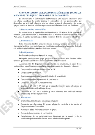 Proyecto Educativo

IES “Virgen de la Cabeza”

G) ORGANIZACIÓN DE LA COORDINACIÓN ENTRE TODOS LOS
MIEMBROS DEL EQUIPO EDUCATIVO DE CADA GRUPO.
La relación entre el Departamento de Orientación y los Equipos Educativos tiene
por objeto coordinar la acción docente y orientadora de los profesionales que
desarrollan su actividad educativa con un mismo grupo de alumnos/as. Así como
apoyar, colaborar, asesorar a dichos departamentos en el desarrollo de sus funciones.
1. Convocatoria y supervisión:
La convocatoria y supervisión será competencia del titular de la Jefatura de
estudios. Cada curso escolar, la persona titular de la Jefatura de Estudios incluirá en el
Plan Anual de Centro la planificación de las reuniones de todos los equipos educativos.
2. Periodicidad:
Estas reuniones tendrán una periodicidad mensual, teniendo en cuenta que el
plazo entre la última convocatoria de una reunión de coordinación y la reunión dedicada
a la sesión de evaluación no podrá ser inferior a un mes.
3. Participantes:
Profesorado que imparte docencia al grupo.
Delegados y delegadas de grupo que podrán asistir con voz pero sin voto, en los
términos que establezca el ROF o en su caso el Plan de Convivencia.
Asesoramiento del Departamento Orientación. El orientador, en caso de no
poder asistir a todos los grupos, se deberán tendrán en cuenta los siguientes criterios:
•

Grupos en los que haya alumnado con N.E.E.

•

Grupos de Diversificación.

•

Grupos que presenten mayores dificultades de aprendizaje

•

Grupos que presenten problemas de convivencia.

•

Grupos de 1º ESO en el primer trimestre

•

Grupos de 2º ESO y 3º ESO en el segundo trimestre para seleccionar el
alumnado de diversificación curricular

•

Grupos de 4º ESO en el segundo y tercer trimestre para emitir el consejo
orientador y decidir la promoción
4. Contenido:

•

Evolución del rendimiento académico del grupo.

•

Propuestas para la mejora del grupo: adaptación curricular o derivación al
Departamento de Orientación.

•

Valoración de las relaciones sociales de grupo.

•

Propuesta de mejora para la convivencia.

•

Coordinación de las programaciones didácticas, de la tutoría y de la
orientación profesional en función de las necesidades del grupo.

Pág. 237

 