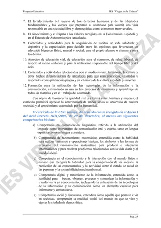 Proyecto Educativo

IES “Virgen de la Cabeza”

7. El fortalecimiento del respeto de los derechos humanos y de las libertades
fundamentales y los valores que preparan al alumnado para asumir una vida
responsable en una sociedad libre y democrática, como elementos transversales.
8. El conocimiento y el respeto a los valores recogidos en la Constitución Española y
en el Estatuto de Autonomía para Andalucía.
9. Contenidos y actividades para la adquisición de hábitos de vida saludable y
deportiva y la capacitación para decidir entre las opciones que favorezcan un
adecuado bienestar físico, mental y social, para el propio alumno o alumna y para
los demás.
10. Aspectos de educación vial, de educación para el consumo, de salud laboral, de
respeto al medio ambiente y para la utilización responsable del tiempo libre y del
ocio.
11. Contenidos y actividades relacionadas con el medio natural, la historia, la cultura y
otros hechos diferenciadores de Andalucía para que sean conocidos, valorados y
respetados como patrimonio propio y en el marco de la cultura española y universal.
12. Formación para la utilización de las tecnologías de la información y la
comunicación, estimulando su uso en los procesos de enseñanza y aprendizaje de
todas las materias y en el trabajo del alumnado.
Con objeto de favorecer la igualdad real y efectiva entre hombres y mujeres, el
currículo permitirá apreciar la contribución de ambos sexos al desarrollo de nuestra
sociedad y al conocimiento acumulado por la humanidad.
El currículo de la E.S.O. incluye, de acuerdo con lo recogido en el Anexo I
del Real Decreto 1631/2006, de 29 de diciembre, al menos las siguientes
competencias básicas:
a) Competencia en comunicación lingüística, referida a la utilización del
lenguaje como instrumento de comunicación oral y escrita, tanto en lengua
española como en lengua extranjera.
b) Competencia de razonamiento matemático, entendida como la habilidad
para utilizar números y operaciones básicas, los símbolos y las formas de
expresión del razonamiento matemático para producir e interpretar
informaciones y para resolver problemas relacionados con la vida diaria y el
mundo laboral.
c) Competencia en el conocimiento y la interacción con el mundo físico y
natural, que recogerá la habilidad para la comprensión de los sucesos, la
predicción de las consecuencias y la actividad sobre el estado de salud de
las personas y la sostenibilidad medioambiental.
d) Competencia digital y tratamiento de la información, entendida como la
habilidad para buscar, obtener, procesar y comunicar la información y
transformarla en conocimiento, incluyendo la utilización de las tecnologías
de la información y la comunicación como un elemento esencial para
informarse y comunicarse.
e) Competencia social y ciudadana, entendida como aquélla que permite vivir
en sociedad, comprender la realidad social del mundo en que se vive y
ejercer la ciudadanía democrática.

Pág. 24

 
