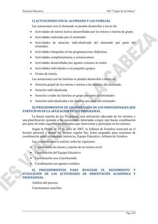 Proyecto Educativo

IES “Virgen de la Cabeza”

C) ACTUACIONES CON EL ALUMNADO Y LAS FAMILIAS.
Las actuaciones con el alumnado se pueden desarrollar a través de:
•

Actividades de tutoría lectiva desarrolladas por los tutores o tutoras de grupo.

•

Actividades realizadas por el orientador.

•

Actividades de atención individualizada del alumnado por parte del
orientador.

•

Actividades integradas en las programaciones didácticas.

•

Actividades complementarias y extraescolares.

•

Actividades desarrolladas por agentes externos al centro.

•

Actividades individuales o en pequeños grupos.

•

Visitas de interés.
Las actuaciones con las familias se pueden desarrollar a través de:

•

Atención grupal de los tutores o tutoras a las familias del alumnado.

•

Atención individualizada.

•

Atención a todas las familias en grupo por parte del orientador.

•

Atención individualizada a las familias por parte del orientador

D) PROCEDIMIENTOS DE COORDINACIÓN DE LOS PROFESIONALES QUE
PARTICIPAN EN LA APLICACIÓN DE LOS PROGRAMAS.
La buena marcha de los Programas, una utilización adecuada de los mismos y
una planificación ajustada a las necesidades detectadas exigen una buena coordinación
por parte de todos aquellos profesionales que intervienen y participan en los mismos.
Según la Orden de 27 de julio de 2007, la Jefatura de Estudios reservará en el
horario personal y dentro del horario regular fijo, horas asignadas para reuniones de
coordinación entre orientadora, tutores/as, Equipo Educativo, Jefatura de Estudios.
Las coordinaciones a realizar serán las siguientes:
•

Coordinación de tutores y tutoras de un mismo nivel

•

Coordinación del Equipo Educativo

•

Coordinación con el profesorado

•

Coordinación con agentes extraños

E) PROCEDIMIENTOS PARA REALIZAR EL SEGUIMIENTO Y
EVALUACIÓN DE LAS ACTIVIDADES DE ORIENTACIÓN ACADÉMICA Y
PROFESIONAL.
Análisis del proceso
Cuestionarios sencillos.

Pág. 243

 
