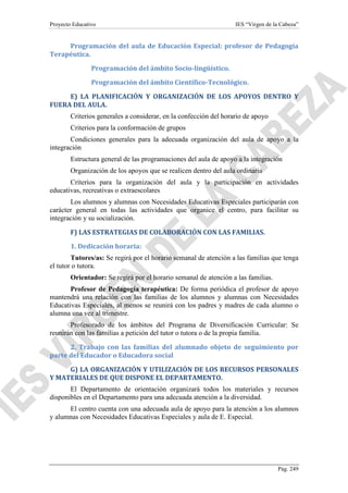 Proyecto Educativo

IES “Virgen de la Cabeza”

Programación del aula de Educación Especial: profesor de Pedagogía
Terapéutica.
Programación del ámbito Socio-lingüístico.
Programación del ámbito Científico-Tecnológico.
E) LA PLANIFICACIÓN Y ORGANIZACIÓN DE LOS APOYOS DENTRO Y
FUERA DEL AULA.
Criterios generales a considerar, en la confección del horario de apoyo
Criterios para la conformación de grupos
Condiciones generales para la adecuada organización del aula de apoyo a la
integración
Estructura general de las programaciones del aula de apoyo a la integración
Organización de los apoyos que se realicen dentro del aula ordinaria
Criterios para la organización del aula y la participación en actividades
educativas, recreativas o extraescolares
Los alumnos y alumnas con Necesidades Educativas Especiales participarán con
carácter general en todas las actividades que organice el centro, para facilitar su
integración y su socialización.
F) LAS ESTRATEGIAS DE COLABORACIÓN CON LAS FAMILIAS.
1. Dedicación horaria:
Tutores/as: Se regirá por el horario semanal de atención a las familias que tenga
el tutor o tutora.
Orientador: Se regirá por el horario semanal de atención a las familias.
Profesor de Pedagogía terapéutica: De forma periódica el profesor de apoyo
mantendrá una relación con las familias de los alumnos y alumnas con Necesidades
Educativas Especiales, al menos se reunirá con los padres y madres de cada alumno o
alumna una vez al trimestre.
Profesorado de los ámbitos del Programa de Diversificación Curricular: Se
reunirán con las familias a petición del tutor o tutora o de la propia familia.
2. Trabajo con las familias del alumnado objeto de seguimiento por
parte del Educador o Educadora social
G) LA ORGANIZACIÓN Y UTILIZACIÓN DE LOS RECURSOS PERSONALES
Y MATERIALES DE QUE DISPONE EL DEPARTAMENTO.
El Departamento de orientación organizará todos los materiales y recursos
disponibles en el Departamento para una adecuada atención a la diversidad.
El centro cuenta con una adecuada aula de apoyo para la atención a los alumnos
y alumnas con Necesidades Educativas Especiales y aula de E. Especial.

Pág. 249

 