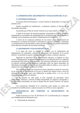 Proyecto Educativo

IES “Virgen de la Cabeza”

5. COORDINACIÓN, SEGUIMIENTO Y EVALUACIÓN DEL P.A.T.
5.1 CRITERIOS GENERALES
El presente Plan de Orientación y Acción Tutorial se desarrollará a lo largo del
presente curso.
Siendo susceptible de modificación y evaluación continúa, en función de las
necesidades detectadas.
Se pretende que el Plan de Acción Tutorial sea un marco abierto y flexible.
A partir de las líneas de actuación generales concretadas en el PAT, los tutores
programarán las actividades más apropiadas bajo la coordinación del Jefe de Estudios y
contando con las propuestas que aporte el Departamento de Orientación.
A través de las reuniones periódicas de los tutores con el Departamento de
Orientación y la Jefatura de Estudios se articularán los recursos personales y materiales
y se proporcionará el asesoramiento y apoyo necesario para que sea posible el desarrollo
de las funciones tutoriales de una forma coordinada.
5.2 SEGUIMIENTO Y EVALUACIÓN DEL PLAN
A lo largo del curso la Jefatura de estudios, con la colaboración del
Departamento de orientación, realizará el seguimiento del desarrollo de la acción
tutorial y se prestarán los apoyos y los recursos que los tutores y alumnos requieran.
Siguiendo las directrices de la administración educativa, al finalizar el curso
escolar el Departamento de orientación participará en la evaluación del PAT y elaborará
una memoria final sobre su funcionamiento. Esta memoria consistirá en una síntesis de
la reflexión realizada por los profesores implicados sobre los logros alcanzados, las
dificultades encontradas, los factores que han podido influir en ambos y, en su caso, los
aspectos que será necesario modificar en el Plan.
Para la elaboración de esta memoria los tutores aportarán su punto de vista tanto
en las reuniones de coordinación en las que se aborde este aspecto como a través de
memoria de cada grupo, para cuya elaboración se podrán servir, a su vez, de las
aportaciones que realicen los alumnos.
En la memoria de cada grupo el tutor expondrá las principales tareas
desarrolladas, analizará y valorará el trabajo desarrollado, los objetivos conseguidos y
las dificultades encontradas, así como el propio Plan de Acción Tutorial y los apoyos
recibidos.
Las conclusiones obtenidas de la evaluación serán tenidas en cuenta para
introducir las modificaciones y ajustes necesarios en el Plan en cursos siguientes.
PROFESORES/AS
ORIENTACIÓN.

QUE

COMPONEN

EL

DEPARTAMENTO

DE

Según lo previsto en el art. 85 del Decreto 327, el profesorado que se integrará
en el Departamento de Orientación será:
•

Profesorado de orientación

Pág. 252

 