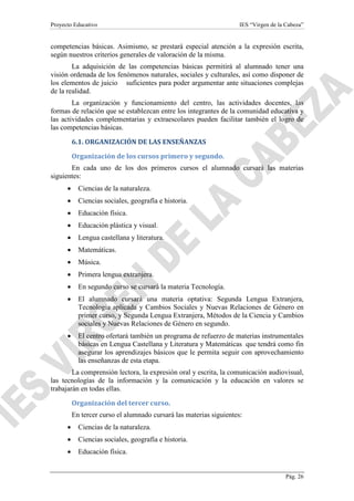 Proyecto Educativo

IES “Virgen de la Cabeza”

competencias básicas. Asimismo, se prestará especial atención a la expresión escrita,
según nuestros criterios generales de valoración de la misma.
La adquisición de las competencias básicas permitirá al alumnado tener una
visión ordenada de los fenómenos naturales, sociales y culturales, así como disponer de
los elementos de juicio suficientes para poder argumentar ante situaciones complejas
de la realidad.
La organización y funcionamiento del centro, las actividades docentes, las
formas de relación que se establezcan entre los integrantes de la comunidad educativa y
las actividades complementarias y extraescolares pueden facilitar también el logro de
las competencias básicas.
6.1. ORGANIZACIÓN DE LAS ENSEÑANZAS
Organización de los cursos primero y segundo.
En cada uno de los dos primeros cursos el alumnado cursará las materias
siguientes:
•

Ciencias de la naturaleza.

•

Ciencias sociales, geografía e historia.

•

Educación física.

•

Educación plástica y visual.

•

Lengua castellana y literatura.

•

Matemáticas.

•

Música.

•

Primera lengua extranjera.

•

En segundo curso se cursará la materia Tecnología.

•

El alumnado cursará una materia optativa: Segunda Lengua Extranjera,
Tecnología aplicada y Cambios Sociales y Nuevas Relaciones de Género en
primer curso, y Segunda Lengua Extranjera, Métodos de la Ciencia y Cambios
sociales y Nuevas Relaciones de Género en segundo.

•

El centro ofertará también un programa de refuerzo de materias instrumentales
básicas en Lengua Castellana y Literatura y Matemáticas que tendrá como fin
asegurar los aprendizajes básicos que le permita seguir con aprovechamiento
las enseñanzas de esta etapa.

La comprensión lectora, la expresión oral y escrita, la comunicación audiovisual,
las tecnologías de la información y la comunicación y la educación en valores se
trabajarán en todas ellas.
Organización del tercer curso.
En tercer curso el alumnado cursará las materias siguientes:
•

Ciencias de la naturaleza.

•

Ciencias sociales, geografía e historia.

•

Educación física.

Pág. 26

 