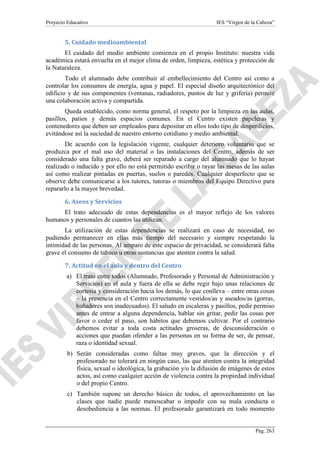Proyecto Educativo

IES “Virgen de la Cabeza”

5. Cuidado medioambiental
El cuidado del medio ambiente comienza en el propio Instituto: nuestra vida
académica estará envuelta en el mejor clima de orden, limpieza, estética y protección de
la Naturaleza.
Todo el alumnado debe contribuir al embellecimiento del Centro así como a
controlar los consumos de energía, agua y papel. El especial diseño arquitectónico del
edificio y de sus componentes (ventanas, radiadores, puntos de luz y grifería) permite
una colaboración activa y compartida.
Queda establecido, como norma general, el respeto por la limpieza en las aulas,
pasillos, patios y demás espacios comunes. En el Centro existen papeleras y
contenedores que deben ser empleados para depositar en ellos todo tipo de desperdicios,
evitándose así la suciedad de nuestro entorno cotidiano y medio ambiental.
De acuerdo con la legislación vigente, cualquier deterioro voluntario que se
produzca por el mal uso del material o las instalaciones del Centro, además de ser
considerado una falta grave, deberá ser reparado a cargo del alumnado que lo hayan
realizado o inducido y por ello no está permitido escribir o rayar las mesas de las aulas
así como realizar pintadas en puertas, suelos o paredes. Cualquier desperfecto que se
observe debe comunicarse a los tutores, tutoras o miembros del Equipo Directivo para
repararlo a la mayor brevedad.
6. Aseos y Servicios
El trato adecuado de estas dependencias es el mayor reflejo de los valores
humanos y personales de cuantos las utilizan.
La utilización de estas dependencias se realizará en caso de necesidad, no
pudiendo permanecer en ellas más tiempo del necesario y siempre respetando la
intimidad de las personas. Al amparo de este espacio de privacidad, se considerará falta
grave el consumo de tabaco u otras sustancias que atenten contra la salud.
7. Actitud en el aula y dentro del Centro
a) El trato entre todos (Alumnado, Profesorado y Personal de Administración y
Servicios) en el aula y fuera de ella se debe regir bajo unas relaciones de
cortesía y consideración hacia los demás, lo que conlleva – entre otras cosas
– la presencia en el Centro correctamente vestidos/as y aseados/as (gorras,
bañadores son inadecuados). El saludo en escaleras y pasillos, pedir permiso
antes de entrar a alguna dependencia, hablar sin gritar, pedir las cosas por
favor o ceder el paso, son hábitos que debemos cultivar. Por el contrario
debemos evitar a toda costa actitudes groseras, de desconsideración o
acciones que puedan ofender a las personas en su forma de ser, de pensar,
raza o identidad sexual.
b) Serán consideradas como faltas muy graves, que la dirección y el
profesorado no tolerará en ningún caso, las que atenten contra la integridad
física, sexual o ideológica, la grabación y/o la difusión de imágenes de estos
actos, así como cualquier acción de violencia contra la propiedad individual
o del propio Centro.
c) También supone un derecho básico de todos, el aprovechamiento en las
clases que nadie puede menoscabar o impedir con su mala conducta o
desobediencia a las normas. El profesorado garantizará en todo momento

Pág. 263

 