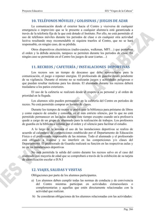 Proyecto Educativo

IES “Virgen de la Cabeza”

10. TELÉFONOS MÓVILES / GOLOSINAS / JUEGOS DE AZAR
La comunicación desde el exterior hacia el Centro y viceversa de cualquier
emergencia o imprevisto que se le presente a cualquier alumno/a está garantizada a
través de la telefonía fija de la que está dotado el Instituto. Por ello, no está permitido el
uso de teléfonos móviles durante los periodos de clase o en cualquier otra actividad
lectiva resultando muy recomendable ni siquiera traerlos al Centro, que no se hará
responsable, en ningún caso, de su pérdida.
Otros dispositivos electrónicos (radio-casetes, walkman, MP3…) que perturban
el orden y la debida atención, tampoco se permiten durante los periodos de clase. En
ningún caso se permitirán en el Centro los juegos de azar (cartas…)

11. RECREOS / CAFETERÍA / INSTALACIONES DEPORTIVAS
Los recreos son un tiempo de descanso que debe aprovecharse para la
comunicación, el juego o reponer energías. El profesorado de guardia estará pendiente
de su vigilancia. Durante el mismo no se realizarán juegos y actividades peligrosas o
que puedan resultar molestas para los demás. El alumnado durante los recreos deberá
trasladarse a los patios exteriores.
El uso de la cafetería se realizará desde el respeto a su personal y al orden de
prioridad en la llegada.
Los alumnos sólo pueden permanecer en la cafetería del Centro en períodos de
recreo. No está permitido comprar en horario de clases.
Durante los tiempos de recreo se podrá usar la biblioteca para préstamo de libros
y como espacio de estudio y consulta, en el más estricto silencio, por lo que no está
permitido permanecer en las aulas durante éste tiempo excepto cuando un/a profesor/a
quede a cargo de un grupo de alumnado para la realización de trabajos. Los profesores
de guardia en la biblioteca velarán por el orden y el silencio para facilitar el estudio.
A lo largo de la semana el uso de las instalaciones deportivas se realiza de
acuerdo al calendario de competiciones establecido por el Departamento de Educación
Física o el profesorado responsable de las mismas. Todo el alumnado y el profesorado
está obligado a respetar y no interferir en las competiciones y/o clases del
Departamento. El profesorado de Guardia realizará su función en las respectivas aulas y
no en las instalaciones deportivas
No está permitida la salida del centro durante los recreos salvo en el caso del
alumnado con mayoría de edad que se comprobará a través de la exhibición de su tarjeta
de identificación escolar o D.N.I

12. VIAJES, SALIDAS Y VISITAS
Obligaciones por parte de los alumnos participantes.
a) Los alumnos deben cumplir todas las normas de conducta y de convivencia
del Centro mientras participan en actividades extraescolares o
complementarias y aquellas que estén directamente relacionadas con la
actividad que realizan.
b) Se consideran obligaciones de los alumnos relacionadas con las actividades:

Pág. 266

 
