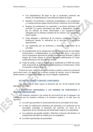 Proyecto Educativo

IES “Virgen de la Cabeza”

•

Con independencia del lugar en que se encuentren, mantener una
actitud, un comportamiento y una educación dignas de elogio.

•

Respetar a los profesores y monitores acompañantes, a sus compañeros
y a cuantas personas tengan relación directa o indirecta con la actividad.

•

Respetar las instalaciones, los materiales y los bienes utilizados en la
actividad. Los gastos ocasionados por daños y desperfectos causados
por los alumnos de forma intencionada o por negligencia serán
sufragados por los alumnos causantes de los mismos o por sus padres o
tutores legales.

•

Están obligados a informarse de los horarios establecidos o que se
establezcan durante la realización de la actividad y a cumplirlos
rigurosamente.

•

Las establecidas por los profesores y monitores responsables de la
actividad.

c) El incumplimiento de las obligaciones durante la realización de actividades
extraescolares o complementarias se considerará falta grave o muy grave
con la circunstancia agravante de que tal incumplimiento deteriora y daña la
imagen del Centro porque el alumno representa públicamente al Centro
cuando participa en una actividad del mismo.
d) Todas las salidas y viajes se regirán por lo establecido en el ROF del centro
sobre el desarrollo de Actividades Complementarias y Extraescolares. Poner
el contenido y después analizar.
Al inicio de curso, en el Plan de acción tutorial, se darán a conocer las normas de
convivencia tanto a los padres, en la primera reunión de tutorías, como al alumnado.
Dichas normas se comunicará a ambos que son de obligado cumplimiento.

E) FALTAS LEVES Y GRAVES. SANCIONES:
Esta tipificación de faltas supone el desarrollo del Art. 20 del Capítulo II del
DECRETO 19/2.007.
1.-CONDUCTAS CONTRARIAS A LAS NORMAS DE CONVIVENCIA Y
PLAZO DE PRESCRIPCIÓN.
Son conductas contrarias a las normas de convivencia las que se opongan a las
establecidas por los institutos conforme a la normativa vigente y, en todo caso, las
siguientes:
a) Los actos que perturben el normal desarrollo de las actividades de la clase.
b) La falta de colaboración sistemática del alumnado en la realización de las
actividades orientadas al desarrollo del currículo, así como en el
seguimiento de las orientaciones del profesorado respecto a su aprendizaje.
c) Las conductas que puedan impedir o dificultar el ejercicio del derecho o el
cumplimiento del deber de estudiar por sus compañeros.
d) Las faltas injustificadas de puntualidad.

Pág. 267

 