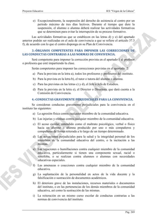 Proyecto Educativo

IES “Virgen de la Cabeza”

e) Excepcionalmente, la suspensión del derecho de asistencia al centro por un
período máximo de tres días lectivos. Durante el tiempo que dure la
suspensión, el alumno o alumna deberá realizar las actividades formativas
que se determinen para evitar la interrupción de su proceso formativo.
Las actividades formativas que se establecen en las letras d) y e) del apartado
anterior podrán ser realizadas en el aula de convivencia a que se refiere el artículo 37.3
f), de acuerdo con lo que el centro disponga en su Plan de Convivencia.
3.-ÓRGANOS COMPETENTES PARA IMPONER LAS CORRECCIONES DE
LAS CONDUCTAS CONTRARIAS A LAS NORMAS DE CONVIVENCIA.
Será competente para imponer la corrección prevista en el apartado 1 el profesor
o profesora que esté impartiendo la clase.
Serán competentes para imponer las correcciones previstas en el apartado .2:
a) Para la prevista en la letra a), todos los profesores y profesoras del instituto.
b) Para la prevista en la letra b), el tutor o tutora del alumno o alumna.
c) Para las previstas en las letras c) y d), el Jefe o Jefa de Estudios.
d) Para la prevista en la letra e), el Director o Directora, que dará cuenta a la
Comisión de Convivencia.
4.-CONDUCTAS GRAVEMENTE PERJUDICIALES PARA LA CONVIVENCIA.
Se consideran conductas gravemente perjudiciales para la convivencia en el
instituto las siguientes:
a) La agresión física contra cualquier miembro de la comunidad educativa.
b) Las injurias y ofensas contra cualquier miembro de la comunidad educativa.
c) El acoso escolar, entendido como el maltrato psicológico, verbal o físico
hacia un alumno o alumna producido por uno o más compañeros y
compañeras de forma reiterada a lo largo de un tiempo determinado.
d) Las actuaciones perjudiciales para la salud y la integridad personal de los
miembros de la comunidad educativa del centro, o la incitación a las
mismas.
e) Las vejaciones o humillaciones contra cualquier miembro de la comunidad
educativa, particularmente si tienen una componente sexual, racial o
xenófoba, o se realizan contra alumnos o alumnas con necesidades
educativas especiales.
f) Las amenazas o coacciones contra cualquier miembro de la comunidad
educativa.
g) La suplantación de la personalidad en actos de la vida docente y la
falsificación o sustracción de documentos académicos.
h) El deterioro grave de las instalaciones, recursos materiales o documentos
del instituto, o en las pertenencias de los demás miembros de la comunidad
educativa, así como la sustracción de las mismas.
i) La reiteración en un mismo curso escolar de conductas contrarias a las
normas de convivencia del instituto.

Pág. 269

 