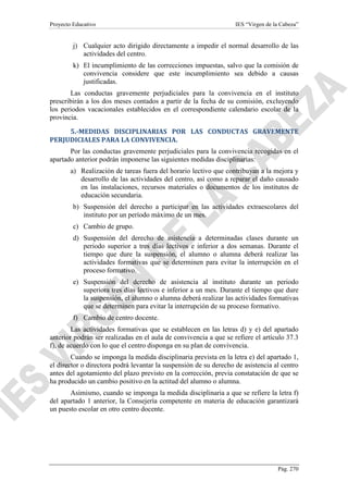 Proyecto Educativo

IES “Virgen de la Cabeza”

j) Cualquier acto dirigido directamente a impedir el normal desarrollo de las
actividades del centro.
k) El incumplimiento de las correcciones impuestas, salvo que la comisión de
convivencia considere que este incumplimiento sea debido a causas
justificadas.
Las conductas gravemente perjudiciales para la convivencia en el instituto
prescribirán a los dos meses contados a partir de la fecha de su comisión, excluyendo
los periodos vacacionales establecidos en el correspondiente calendario escolar de la
provincia.
5.-MEDIDAS DISCIPLINARIAS POR LAS CONDUCTAS GRAVEMENTE
PERJUDICIALES PARA LA CONVIVENCIA.
Por las conductas gravemente perjudiciales para la convivencia recogidas en el
apartado anterior podrán imponerse las siguientes medidas disciplinarias:
a) Realización de tareas fuera del horario lectivo que contribuyan a la mejora y
desarrollo de las actividades del centro, así como a reparar el daño causado
en las instalaciones, recursos materiales o documentos de los institutos de
educación secundaria.
b) Suspensión del derecho a participar en las actividades extraescolares del
instituto por un período máximo de un mes.
c) Cambio de grupo.
d) Suspensión del derecho de asistencia a determinadas clases durante un
periodo superior a tres días lectivos e inferior a dos semanas. Durante el
tiempo que dure la suspensión, el alumno o alumna deberá realizar las
actividades formativas que se determinen para evitar la interrupción en el
proceso formativo.
e) Suspensión del derecho de asistencia al instituto durante un periodo
superiora tres días lectivos e inferior a un mes. Durante el tiempo que dure
la suspensión, el alumno o alumna deberá realizar las actividades formativas
que se determinen para evitar la interrupción de su proceso formativo.
f) Cambio de centro docente.
Las actividades formativas que se establecen en las letras d) y e) del apartado
anterior podrán ser realizadas en el aula de convivencia a que se refiere el artículo 37.3
f), de acuerdo con lo que el centro disponga en su plan de convivencia.
Cuando se imponga la medida disciplinaria prevista en la letra e) del apartado 1,
el director o directora podrá levantar la suspensión de su derecho de asistencia al centro
antes del agotamiento del plazo previsto en la corrección, previa constatación de que se
ha producido un cambio positivo en la actitud del alumno o alumna.
Asimismo, cuando se imponga la medida disciplinaria a que se refiere la letra f)
del apartado 1 anterior, la Consejería competente en materia de educación garantizará
un puesto escolar en otro centro docente.

Pág. 270

 