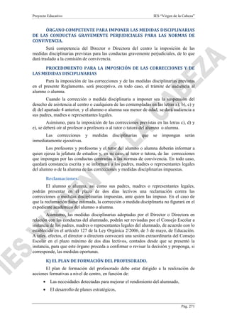 Proyecto Educativo

IES “Virgen de la Cabeza”

ÓRGANO COMPETENTE PARA IMPONER LAS MEDIDAS DISCIPLINARIAS
DE LAS CONDUCTAS GRAVEMENTE PERJUDICIALES PARA LAS NORMAS DE
CONVIVENCIA.
Será competencia del Director o Directora del centro la imposición de las
medidas disciplinarias previstas para las conductas gravemente perjudiciales, de lo que
dará traslado a la comisión de convivencia.
PROCEDIMIENTO PARA LA IMPOSICIÓN DE LAS CORRECCIONES Y DE
LAS MEDIDAS DISCIPLINARIAS
Para la imposición de las correcciones y de las medidas disciplinarias previstas
en el presente Reglamento, será preceptivo, en todo caso, el trámite de audiencia al
alumno o alumna.
Cuando la corrección o medida disciplinaria a imponer sea la suspensión del
derecho de asistencia al centro o cualquiera de las contempladas en las letras a), b), c) y
d) del apartado 4 anterior, y el alumno o alumna sea menor de edad, se dará audiencia a
sus padres, madres o representantes legales.
Asimismo, para la imposición de las correcciones previstas en las letras c), d) y
e), se deberá oír al profesor o profesora o al tutor o tutora del alumno o alumna.
Las correcciones y
inmediatamente ejecutivas.

medidas

disciplinarias

que

se

impongan

serán

Los profesores y profesoras y el tutor del alumno o alumna deberán informar a
quien ejerza la jefatura de estudios y, en su caso, al tutor o tutora, de las correcciones
que impongan por las conductas contrarias a las normas de convivencia. En todo caso,
quedará constancia escrita y se informará a los padres, madres o representantes legales
del alumno o de la alumna de las correcciones y medidas disciplinarias impuestas.
Reclamaciones.
El alumno o alumna, así como sus padres, madres o representantes legales,
podrán presentar en el plazo de dos días lectivos una reclamación contra las
correcciones o medidas disciplinarias impuestas, ante quien las impuso. En el caso de
que la reclamación fuese estimada, la corrección o medida disciplinaria no figurará en el
expediente académico del alumno o alumna.
Asimismo, las medidas disciplinarias adoptadas por el Director o Directora en
relación con las conductas del alumnado, podrán ser revisadas por el Consejo Escolar a
instancia de los padres, madres o representantes legales del alumnado, de acuerdo con lo
establecido en el artículo 127 de la Ley Orgánica 2/2006, de 3 de mayo, de Educación.
A tales efectos, el director o directora convocará una sesión extraordinaria del Consejo
Escolar en el plazo máximo de dos días lectivos, contados desde que se presentó la
instancia, para que este órgano proceda a confirmar o revisar la decisión y proponga, si
corresponde, las medidas oportunas.
K) EL PLAN DE FORMACIÓN DEL PROFESORADO.
El plan de formación del profesorado debe estar dirigido a la realización de
acciones formativas a nivel de centro, en función de:
•

Las necesidades detectadas para mejorar el rendimiento del alumnado,

•

El desarrollo de planes estratégicos,

Pág. 271

 