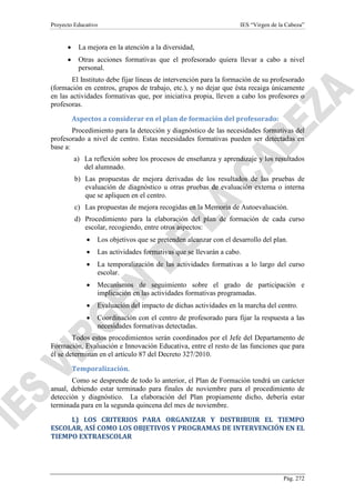 Proyecto Educativo

IES “Virgen de la Cabeza”

•

La mejora en la atención a la diversidad,

•

Otras acciones formativas que el profesorado quiera llevar a cabo a nivel
personal.

El Instituto debe fijar líneas de intervención para la formación de su profesorado
(formación en centros, grupos de trabajo, etc.), y no dejar que ésta recaiga únicamente
en las actividades formativas que, por iniciativa propia, lleven a cabo los profesores o
profesoras.
Aspectos a considerar en el plan de formación del profesorado:
Procedimiento para la detección y diagnóstico de las necesidades formativas del
profesorado a nivel de centro. Estas necesidades formativas pueden ser detectadas en
base a:
a) La reflexión sobre los procesos de enseñanza y aprendizaje y los resultados
del alumnado.
b) Las propuestas de mejora derivadas de los resultados de las pruebas de
evaluación de diagnóstico u otras pruebas de evaluación externa o interna
que se apliquen en el centro.
c) Las propuestas de mejora recogidas en la Memoria de Autoevaluación.
d) Procedimiento para la elaboración del plan de formación de cada curso
escolar, recogiendo, entre otros aspectos:
•

Los objetivos que se pretenden alcanzar con el desarrollo del plan.

•

Las actividades formativas que se llevarán a cabo.

•

La temporalización de las actividades formativas a lo largo del curso
escolar.

•

Mecanismos de seguimiento sobre el grado de participación e
implicación en las actividades formativas programadas.

•

Evaluación del impacto de dichas actividades en la marcha del centro.

•

Coordinación con el centro de profesorado para fijar la respuesta a las
necesidades formativas detectadas.

Todos estos procedimientos serán coordinados por el Jefe del Departamento de
Formación, Evaluación e Innovación Educativa, entre el resto de las funciones que para
él se determinan en el artículo 87 del Decreto 327/2010.
Temporalización.
Como se desprende de todo lo anterior, el Plan de Formación tendrá un carácter
anual, debiendo estar terminado para finales de noviembre para el procedimiento de
detección y diagnóstico. La elaboración del Plan propiamente dicho, debería estar
terminada para en la segunda quincena del mes de noviembre.
L) LOS CRITERIOS PARA ORGANIZAR Y DISTRIBUIR EL TIEMPO
ESCOLAR, ASÍ COMO LOS OBJETIVOS Y PROGRAMAS DE INTERVENCIÓN EN EL
TIEMPO EXTRAESCOLAR

Pág. 272

 