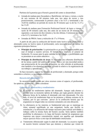 Proyecto Educativo

IES “Virgen de la Cabeza”

Partimos de la premisa que el horario general del centro se desarrollará:
•

Jornada de mañana para Secundaria y Bachillerato: de lunes a viernes, a razón
de seis sesiones de 60 minutos cada una, tres antes de recreo y tres
posteriormente, comenzando la primera clase a las 8,15 y terminando a las
14,45.Se establece un período de recreo de 30 minutos que va de las 11,15 a
las 11,45.

•

Jornada de mañana para Formación Profesional Inicial: de lunes a viernes, a
razón de 60 minutos cada una, dos antes de un recreo de 20 minutos, dos
siguientes y un recreo de diez minutos y las dos últimas. Comienzan las clases
a las 8,15 y terminan a las 14,45.

•

Jornadas de PROA: lunes y miércoles de 17 a 19 horas.

A partir de ahí, para la confección del horario tanto lectivo (para profesorado y
alumnado) como no lectivo (para el profesorado), sería necesario tener en cuenta los
siguientes principios básicos:
•

Principio de priorización: La priorización es un proceso imprescindible para
usar el tiempo a nuestro servicio. El tiempo lleva implícito el carácter de
limitación. Es escaso para la gran cantidad de actividades y posibilidades que
se presentan en un centro educativo.

•

Principio de distribución de áreas: Es necesaria una coherente distribución
de las tareas a partir del análisis del tiempo. Pasa a ser una necesidad unida a
una potenciación de los procesos de gestión, no sólo referido al profesorado
sino también a los alumnos y alumnas y a todo lo relativo a la organización de
sus trabajos y aprendizaje.

Se hace necesario, separar los horarios de profesorado y alumnado, porque están
sometidos a criterios y a necesidades diferentes:
Horario del alumnado:
Se encuentra condicionado por otros recursos como el espacio, el profesorado,
las optativas, el contexto… Debe considerar:
Criterios de motivación y rendimiento:
a) El tiempo de rendimiento óptimo del alumnado. Aunque cada alumno y
alumna tiene su momento óptimo de trabajo, por regla general, durante las
primeras horas de la mañana el alumnado está más descansado. Por otro
lado, el nivel de rendimiento baja en las primeras y últimas sesiones de la
mañana, por lo que conviene prever en la confección horaria que las
asignaturas no tengan todas sus sesiones semanales con esta ubicación.
b) La alternancia en las materias es fundamental para que se mantenga un
ritmo semanal equilibrado en una asignatura, hecho que facilita su
asimilación y la utilización del tiempo necesario para realizar actividades y
trabajos sobre la misma fuera del horario escolar. Sería óptimo también
posibilitar la alternancia a lo largo del horario matinal de asignaturas que
requieren una mayor concentración mental con aquellas que demandan
mayor ejercicio físico u otro tipo de habilidades intelectuales.
c) Tratamiento diferenciado según la edad del alumnado. La excesiva rigidez
de nuestro horario semanal hace que alumnos y alumnas que vienen de
Pág. 273

 