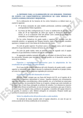 Proyecto Educativo

IES “Virgen de la Cabeza”

A.-CRITERIOS PARA LA ELABORACIÓN DE LOS HORARIOS, TENIENDO
EN CUENTA LAS CARACTERÍSTICAS ESPECÍFICAS DE CADA MÓDULO EN
CUANTO A HORAS, ESPACIOS Y REQUISITOS.
En la elaboración de los horarios de los ciclos formativos se deberá tener en
cuenta lo siguiente:
•

Nº de horas semanales de cada módulo profesional, conforme establezca su
correspondiente Orden reguladora.

•

Las horas de libre configuración de 2º curso se establecerán de acuerdo a la
orden de 29 de Septiembre de 2010 que regula la formación profesional
inicial, es en la evaluación final del primer curso cuando se decidirán los
contenidos y el módulo al que va adscrito.

En los ciclos formativos de grado medio y superior, los módulos con alto
contenido práctico, se agruparán por bloques horarios según el profesorado considere
oportuno y siempre con el visto bueno de la dirección del centro.
En ciclo de grado superior: En primer curso y en segundo curso, será el equipo
educativo el que determine el número de horas de cada bloque.
En ciclo de grado medio, tanto en primero como en segundo será el equipo
educativo el que determine el número de hora de cada bloque.
Se agruparán módulos teniendo en cuenta su afinidad a la hora de llevar a cabo
los convenidos firmados para interferir lo mínimo posible en el desarrollo normal del
resto de los módulos.
Espacios y equipamientos necesarios para la adquisición de los
resultados de aprendizaje de cada módulo.
En el caso de los módulos prácticos del ciclo formativo de grado medio y grado
superior se entenderá como espacio docente la explotación ubicada en el propio centro,
así como los espacios de las empresas reguladas por convenio.
La entrada y salida del alumnado al centro:
Deberán firmar, siempre que sea fuera del horario de E/S, en el registro de la
conserjería y el profesor determinará el retraso. Aquellos alumnos con circunstancias
especiales de trabajo, convalidaciones, oferta modular, etc, se le facilitará un carnet para
entradas y salidas, sin necesidad de firmar en el registro, siempre que estén incluidos en
el listado que el tutor haya entregado en jefatura de estudios. Los alumnos/as mayores
de edad deben firmar un justificante, en caso de tener que ausentarse, para que el tutor/a,
profesor/a que les imparte clase, profesor/a de guardia, o miembro del equipo directivo
de guardia, lo autorice a salir. Deberá entregarlo en conserjería. Después tendrá que
justificar la ausencia por escrito al tutor.
Sobre la adjudicación del profesorado a cada modulo:
Se realizará de mutuo acuerdo entre el equipo educativo, en caso de que no
exista acuerdo de la forma establecida en la normativa.

Pág. 278

 