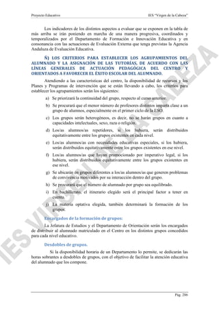 Proyecto Educativo

IES “Virgen de la Cabeza”

Los indicadores de los distintos aspectos a evaluar que se exponen en la tabla de
más arriba se irán poniendo en marcha de una manera progresiva, coordinados y
temporalizados por el Departamento de Formación e Innovación Educativa y en
consonancia con las actuaciones de Evaluación Externa que tenga previstas la Agencia
Andaluza de Evaluación Educativa.
Ñ) LOS CRITERIOS PARA ESTABLECER LOS AGRUPAMIENTOS DEL
ALUMNADO Y LA ASIGNACIÓN DE LAS TUTORÍAS, DE ACUERDO CON LAS
LÍNEAS GENERALES DE ACTUACIÓN PEDAGÓGICA DEL CENTRO Y
ORIENTADOS A FAVORECER EL ÉXITO ESCOLAR DEL ALUMNADO.
Atendiendo a las características del centro, la disponibilidad de recursos y los
Planes y Programas de intervención que se están llevando a cabo, los criterios para
establecer los agrupamientos serán los siguientes:
a) Se priorizará la continuidad del grupo, respecto al curso anterior.
b) Se procurará que el menor número de profesores distintos imparta clase a un
grupo de alumnos, especialmente en el primer ciclo de la ESO.
c) Los grupos serán heterogéneos, es decir, no se harán grupos en cuanto a
capacidades intelectuales, sexo, raza o religión.
d) Los/as alumnos/as repetidores, si los hubiera, serán distribuidos
equitativamente entre los grupos existentes en cada nivel.
e) Los/as alumnos/as con necesidades educativas especiales, si los hubiera,
serán distribuidos equitativamente entre los grupos existentes en ese nivel.
f) Los/as alumnos/as que hayan promocionado por imperativo legal, si los
hubiera, serán distribuidos equitativamente entre los grupos existentes en
ese nivel.
g) Se ubicarán en grupos diferentes a los/as alumnos/as que generen problemas
de convivencia motivados por su interacción dentro del grupo.
h) Se procurará que el número de alumnado por grupo sea equilibrado.
i) En bachillerato, el itinerario elegido será el principal factor a tener en
cuenta.
j) La materia optativa elegida, también determinará la formación de los
grupos.
Encargados de la formación de grupos:
La Jefatura de Estudios y el Departamento de Orientación serán los encargados
de distribuir al alumnado matriculado en el Centro en los distintos grupos concedidos
para cada nivel educativo.
Desdobles de grupos.
Si la disponibilidad horaria de un Departamento lo permite, se dedicarán las
horas sobrantes a desdobles de grupos, con el objetivo de facilitar la atención educativa
del alumnado que los compone.

Pág. 286

 