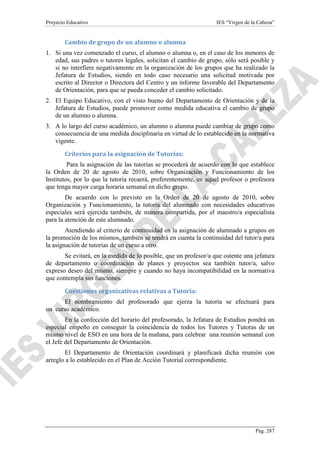 Proyecto Educativo

IES “Virgen de la Cabeza”

Cambio de grupo de un alumno o alumna
1. Si una vez comenzado el curso, el alumno o alumna o, en el caso de los menores de
edad, sus padres o tutores legales, solicitan el cambio de grupo, sólo será posible y
si no interfiere negativamente en la organización de los grupos que ha realizado la
Jefatura de Estudios, siendo en todo caso necesario una solicitud motivada por
escrito al Director o Directora del Centro y un informe favorable del Departamento
de Orientación, para que se pueda conceder el cambio solicitado.
2. El Equipo Educativo, con el visto bueno del Departamento de Orientación y de la
Jefatura de Estudios, puede promover como medida educativa el cambio de grupo
de un alumno o alumna.
3. A lo largo del curso académico, un alumno o alumna puede cambiar de grupo como
consecuencia de una medida disciplinaria en virtud de lo establecido en la normativa
vigente.
Criterios para la asignación de Tutorías:
Para la asignación de las tutorías se procederá de acuerdo con lo que establece
la Orden de 20 de agosto de 2010, sobre Organización y Funcionamiento de los
Institutos, por lo que la tutoría recaerá, preferentemente, en aquel profesor o profesora
que tenga mayor carga horaria semanal en dicho grupo.
De acuerdo con lo previsto en la Orden de 20 de agosto de 2010, sobre
Organización y Funcionamiento, la tutoría del alumnado con necesidades educativas
especiales será ejercida también, de manera compartida, por el maestro/a especialista
para la atención de este alumnado.
Atendiendo al criterio de continuidad en la asignación de alumnado a grupos en
la promoción de los mismos, también se tendrá en cuenta la continuidad del tutor/a para
la asignación de tutorías de un curso a otro.
Se evitará, en la medida de lo posible, que un profesor/a que ostente una jefatura
de departamento o coordinación de planes y proyectos sea también tutor/a, salvo
expreso deseo del mismo, siempre y cuando no haya incompatibilidad en la normativa
que contempla sus funciones.
Cuestiones organizativas relativas a Tutoría:
El nombramiento del profesorado que ejerza la tutoría se efectuará para
un curso académico.
En la confección del horario del profesorado, la Jefatura de Estudios pondrá un
especial empeño en conseguir la coincidencia de todos los Tutores y Tutoras de un
mismo nivel de ESO en una hora de la mañana, para celebrar una reunión semanal con
el Jefe del Departamento de Orientación.
El Departamento de Orientación coordinará y planificará dicha reunión con
arreglo a lo establecido en el Plan de Acción Tutorial correspondiente.

Pág. 287

 