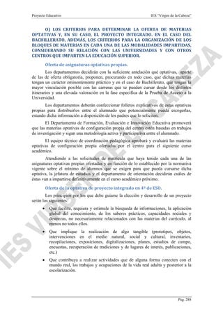Proyecto Educativo

IES “Virgen de la Cabeza”

O) LOS CRITERIOS PARA DETERMINAR LA OFERTA DE MATERIAS
OPTATIVAS Y, EN SU CASO, EL PROYECTO INTEGRADO. EN EL CASO DEL
BACHILLERATO, ADEMÁS, LOS CRITERIOS PARA LA ORGANIZACIÓN DE LOS
BLOQUES DE MATERIAS EN CADA UNA DE LAS MODALIDADES IMPARTIDAS,
CONSIDERANDO SU RELACIÓN CON LAS UNIVERSIDADES Y CON OTROS
CENTROS QUE IMPARTEN LA EDUCACIÓN SUPERIOR.
Oferta de asignaturas optativas propias.
Los departamentos decidirán con la suficiente antelación qué optativas, aparte
de las de oferta obligatoria, proponen, procurando en todo caso, que dichas materias
tengan un carácter eminentemente práctico y en el caso de Bachillerato, que tengan la
mayor vinculación posible con las carreras que se pueden cursar desde los distintos
itinerarios y una elevada valoración en la fase específica de la Prueba de Acceso a la
Universidad.
Los departamentos deberán confeccionar folletos explicativos de estas optativas
propias para distribuirlos entre el alumnado que potencialmente pueda escogerlas,
estando dicha información a disposición de los padres que lo soliciten.
El Departamento de Formación, Evaluación e Innovación Educativa promoverá
que las materias optativas de configuración propia del centro estén basadas en trabajos
de investigación y sigan una metodología activa y participativa entre el alumnado.
El equipo técnico de coordinación pedagógica aprobará y evaluará las materias
optativas de configuración propia ofertadas por el centro para el siguiente curso
académico.
Atendiendo a las solicitudes de matrícula que haya tenido cada una de las
asignaturas optativas propias ofertadas y en función de lo establecido por la normativa
vigente sobre el mínimo de alumnos que se exigen para que pueda cursarse dicha
optativa, la jefatura de estudios y el departamento de orientación decidirán cuáles de
éstas van a impartirse definitivamente en el curso académico próximo.
Oferta de la optativa de proyecto integrado en 4º de ESO.
Los principios por los que debe guiarse la elección y desarrollo de un proyecto
serán los siguientes:
•

Que facilite, requiera y estimule la búsqueda de informaciones, la aplicación
global del conocimiento, de los saberes prácticos, capacidades sociales y
destrezas, no necesariamente relacionados con las materias del currículo, al
menos no todos ellos.

•

Que implique la realización de algo tangible (prototipos, objetos,
intervenciones en el medio natural, social y cultural, inventarios,
recopilaciones, exposiciones, digitalizaciones, planes, estudios de campo,
encuestas, recuperación de tradiciones y de lugares de interés, publicaciones,
etc.)

•

Que contribuya a realizar actividades que de alguna forma conecten con el
mundo real, los trabajos y ocupaciones de la vida real adulta y posterior a la
escolarización.

Pág. 288

 