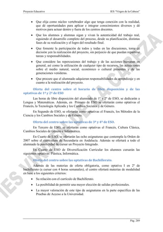 Proyecto Educativo

IES “Virgen de la Cabeza”

•

Que elija como núcleo vertebrador algo que tenga conexión con la realidad,
que dé oportunidades para aplicar e integrar conocimientos diversos y dé
motivos para actuar dentro y fuera de los centros docentes.

•

Que los alumnos y alumnas sigan y vivan la autenticidad del trabajo real,
siguiendo el desarrollo completo del proceso, desde su planificación, distintas
fases de su realización y el logro del resultado final.

•

Que fomente la participación de todos y todas en las discusiones, toma de
decisión yen la realización del proyecto, sin perjuicio de que puedan repartirse
tareas y responsabilidades.

•

Que considere las repercusiones del trabajo y de las acciones humanas en
general, así como la utilización de cualquier tipo de recursos, las actuaciones
sobre el medio natural, social, económico o cultural presentes y de las
generaciones venideras.

•

Que procure que el alumnado adquieran responsabilidades de aprendizaje y en
cuanto a la realización del proyecto.

Oferta del centro sobre el horario de libre disposición y de las
optativas de 1º y 2º de ESO
Las horas de libre disposición del alumnado de 1º y 2º de ESO, se dedicarán a
Lengua y Matemáticas. Además, en Primero de ESO se ofertarán como optativas el
Francés, la Tecnología Aplicada y los Cambios Sociales y de Género.
En Segundo de ESO, se ofertarán como optativas el Francés, los Métodos de la
Ciencia y los Cambios Sociales y de Género.
Oferta del centro sobre las optativas de 3º y 4º de ESO.
En Tercero de ESO, se ofertarán como optativas el Francés, Cultura Clásica,
Cambios Sociales de Género e Informática.
En Cuarto de ESO, se ofertarán las ocho asignaturas que contempla la Orden de
2007 sobre el currículum de Secundaria en Andalucía. Además se ofertará a todo el
alumnado la posibilidad de cursar un Proyecto Integrado.
En Cuarto de ESO de Diversificación Curricular los alumnos cursarán las
siguientes optativas: Plástica, Informática.
Oferta del centro sobre las optativas de Bachillerato.
Además de las materias de oferta obligatoria, como optativa I en 2º de
bachillerato (a cursar con 4 horas semanales), el centro ofertará materias de modalidad
en base a los siguientes criterios:
•

Su relación con el currículo de Bachillerato.

•

La posibilidad de permitir una mayor elección de salidas profesionales.

•

La mayor valoración de este tipo de asignaturas en la parte específica de las
Pruebas de Acceso a la Universidad.

Pág. 289

 