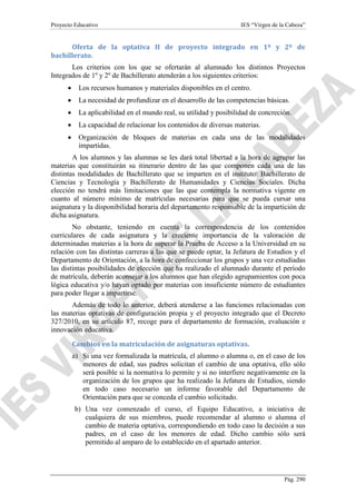 Proyecto Educativo

IES “Virgen de la Cabeza”

Oferta de la optativa II de proyecto integrado en 1º y 2º de
bachillerato.
Los criterios con los que se ofertarán al alumnado los distintos Proyectos
Integrados de 1º y 2º de Bachillerato atenderán a los siguientes criterios:
•

Los recursos humanos y materiales disponibles en el centro.

•

La necesidad de profundizar en el desarrollo de las competencias básicas.

•

La aplicabilidad en el mundo real, su utilidad y posibilidad de concreción.

•

La capacidad de relacionar los contenidos de diversas materias.

•

Organización de bloques de materias en cada una de las modalidades
impartidas.

A los alumnos y las alumnas se les dará total libertad a la hora de agrupar las
materias que constituirán su itinerario dentro de las que componen cada una de las
distintas modalidades de Bachillerato que se imparten en el instituto: Bachillerato de
Ciencias y Tecnología y Bachillerato de Humanidades y Ciencias Sociales. Dicha
elección no tendrá más limitaciones que las que contempla la normativa vigente en
cuanto al número mínimo de matrículas necesarias para que se pueda cursar una
asignatura y la disponibilidad horaria del departamento responsable de la impartición de
dicha asignatura.
No obstante, teniendo en cuenta la correspondencia de los contenidos
curriculares de cada asignatura y la creciente importancia de la valoración de
determinadas materias a la hora de superar la Prueba de Acceso a la Universidad en su
relación con las distintas carreras a las que se puede optar, la Jefatura de Estudios y el
Departamento de Orientación, a la hora de confeccionar los grupos y una vez estudiadas
las distintas posibilidades de elección que ha realizado el alumnado durante el período
de matrícula, deberán aconsejar a los alumnos que han elegido agrupamientos con poca
lógica educativa y/o hayan optado por materias con insuficiente número de estudiantes
para poder llegar a impartirse.
Además de todo lo anterior, deberá atenderse a las funciones relacionadas con
las materias optativas de configuración propia y el proyecto integrado que el Decreto
327/2010, en su artículo 87, recoge para el departamento de formación, evaluación e
innovación educativa.
Cambios en la matriculación de asignaturas optativas.
a) Si una vez formalizada la matrícula, el alumno o alumna o, en el caso de los
menores de edad, sus padres solicitan el cambio de una optativa, ello sólo
será posible si la normativa lo permite y si no interfiere negativamente en la
organización de los grupos que ha realizado la Jefatura de Estudios, siendo
en todo caso necesario un informe favorable del Departamento de
Orientación para que se conceda el cambio solicitado.
b) Una vez comenzado el curso, el Equipo Educativo, a iniciativa de
cualquiera de sus miembros, puede recomendar al alumno o alumna el
cambio de materia optativa, correspondiendo en todo caso la decisión a sus
padres, en el caso de los menores de edad. Dicho cambio sólo será
permitido al amparo de lo establecido en el apartado anterior.

Pág. 290

 