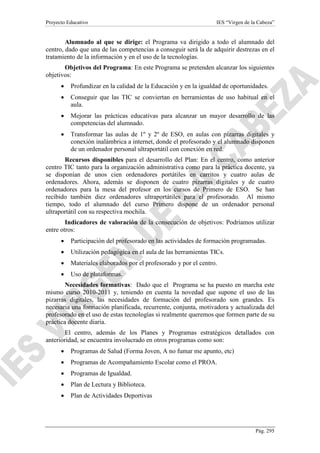Proyecto Educativo

IES “Virgen de la Cabeza”

Alumnado al que se dirige: el Programa va dirigido a todo el alumnado del
centro, dado que una de las competencias a conseguir será la de adquirir destrezas en el
tratamiento de la información y en el uso de la tecnologías.
Objetivos del Programa: En este Programa se pretenden alcanzar los siguientes
objetivos:
•

Profundizar en la calidad de la Educación y en la igualdad de oportunidades.

•

Conseguir que las TIC se conviertan en herramientas de uso habitual en el
aula.

•

Mejorar las prácticas educativas para alcanzar un mayor desarrollo de las
competencias del alumnado.

•

Transformar las aulas de 1º y 2º de ESO, en aulas con pizarras digitales y
conexión inalámbrica a internet, donde el profesorado y el alumnado disponen
de un ordenador personal ultraportátil con conexión en red.

Recursos disponibles para el desarrollo del Plan: En el centro, como anterior
centro TIC tanto para la organización administrativa como para la práctica docente, ya
se disponían de unos cien ordenadores portátiles en carritos y cuatro aulas de
ordenadores. Ahora, además se disponen de cuatro pizarras digitales y de cuatro
ordenadores para la mesa del profesor en los cursos de Primero de ESO. Se han
recibido también diez ordenadores ultraportátiles para el profesorado. Al mismo
tiempo, todo el alumnado del curso Primero dispone de un ordenador personal
ultraportátil con su respectiva mochila.
Indicadores de valoración de la consecución de objetivos: Podríamos utilizar
entre otros:
•

Participación del profesorado en las actividades de formación programadas.

•

Utilización pedagógica en el aula de las herramientas TICs.

•

Materiales elaborados por el profesorado y por el centro.

•

Uso de plataformas.

Necesidades formativas: Dado que el Programa se ha puesto en marcha este
mismo curso 2010-2011 y, teniendo en cuenta la novedad que supone el uso de las
pizarras digitales, las necesidades de formación del profesorado son grandes. Es
necesaria una formación planificada, recurrente, conjunta, motivadora y actualizada del
profesorado en el uso de estas tecnologías si realmente queremos que formen parte de su
práctica docente diaria.
El centro, además de los Planes y Programas estratégicos detallados con
anterioridad, se encuentra involucrado en otros programas como son:
•

Programas de Salud (Forma Joven, A no fumar me apunto, etc)

•

Programas de Acompañamiento Escolar como el PROA.

•

Programas de Igualdad.

•

Plan de Lectura y Biblioteca.

•

Plan de Actividades Deportivas

Pág. 295

 