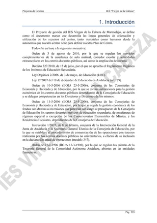 Proyecto de Gestión

IES “Virgen de la Cabeza”

1. Introducción
El Proyecto de gestión del IES Virgen de la Cabeza de Marmolejo, se define
como el documento marco que desarrolla las líneas generales de ordenación y
utilización de los recursos del centro, tanto materiales como humanos desde la
autonomía que nuestro centro tiene para definir nuestro Plan de Centro.
Todo ello en base a la siguiente normativa:
Orden de 3 de agosto de 2010, por la que se regulan los servicios
complementarios de la enseñanza de aula matinal, comedor escolar y actividades
extraescolares en los centros docentes públicos, así como la ampliación de horario.
Decreto 327/2010, de 13 de julio, por el que se aprueba el Reglamento Orgánico
de los Institutos de Educación Secundaria.
Ley Orgánica 2/2006, de 3 de mayo, de Educación (LOE).
Ley 17/2007 del 10 de diciembre de Educación en Andalucía (art.129).
Orden de 10-5-2006 (BOJA 25-5-2006), conjunta de las Consejerías de
Economía y Hacienda y de Educación, por la que se dictan instrucciones para la gestión
económica de los centros docentes públicos dependientes de la Consejería de Educación
y se delegan competencias en los Directores y Directoras de los mismos.
Orden de 11-5-2006 (BOJA 25-5-2006), conjunta de las Consejerías de
Economía y Hacienda y de Educación, por la que se regula la gestión económica de los
fondos con destino a inversiones que perciban con cargo al presupuesto de la Consejería
de Educación los centros docentes públicos de educación secundaria, de enseñanzas de
régimen especial a excepción de los Conservatorios Elementales de Música, y las
Residencias Escolares, dependientes de la Consejería de Educación.
Instrucción 1/2005, de 8 de febrero, conjunta de la Intervención General de la
Junta de Andalucía y la Secretaría General Técnica de la Consejería de Educación, por
la que se establece el procedimiento de comunicación de las operaciones con terceros
realizadas por los centros docentes públicos no universitarios, a efectos de su inclusión
en la declaración anual de operaciones (modelo 347).
Orden de 27-2-1996 (BOJA 12-3-1996), por la que se regulan las cuentas de la
Tesorería General de la Comunidad Autónoma Andaluza, abiertas en las entidades
financieras.

Pág. 318

 