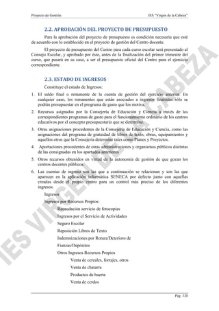 Proyecto de Gestión

IES “Virgen de la Cabeza”

2.2. APROBACIÓN DEL PROYECTO DE PRESUPUESTO
Para la aprobación del proyecto de presupuesto es condición necesaria que esté
de acuerdo con lo establecido en el proyecto de gestión del Centro docente.
El proyecto de presupuesto del Centro para cada curso escolar será presentado al
Consejo Escolar, y aprobado por éste, antes de la finalización del primer trimestre del
curso, que pasará en su caso, a ser el presupuesto oficial del Centro para el ejercicio
correspondiente.

2.3. ESTADO DE INGRESOS
Constituye el estado de Ingresos:
1. El saldo final o remanente de la cuenta de gestión del ejercicio anterior. En
cualquier caso, los remanentes que están asociados a ingresos finalistas sólo se
podrán presupuestar en el programa de gasto que los motiva.
2. Recursos asignados por la Consejería de Educación y Ciencia a través de los
correspondientes programas de gasto para el funcionamiento ordinario de los centros
educativos por el concepto presupuestario que se determine.
3. Otras asignaciones procedentes de la Consejería de Educación y Ciencia, como las
asignaciones del programa de gratuidad de libros de texto, obras, equipamientos y
aquellos otros que la Consejería determine tales como Planes y Proyectos.
4. Aportaciones procedentes de otras administraciones y organismos públicos distintas
de las consignadas en los apartados anteriores
5. Otros recursos obtenidos en virtud de la autonomía de gestión de que gozan los
centros docentes públicos.
6. Las cuentas de ingreso son las que a continuación se relacionan y son las que
aparecen en la aplicación informática SENECA por defecto junto con aquellas
creadas desde el propio centro para un control más preciso de los diferentes
ingresos.
Ingresos
Ingresos por Recursos Propios:
Recaudación servicio de fotocopias
Ingresos por el Servicio de Actividades
Seguro Escolar
Reposición Libros de Texto
Indemnizaciones por Rotura/Deterioro de
Fianzas/Depósitos
Otros Ingresos Recursos Propios
Venta de cereales, forrajes, otros
Venta de chatarra
Productos de huerta
Venta de cerdos
Pág. 320

 