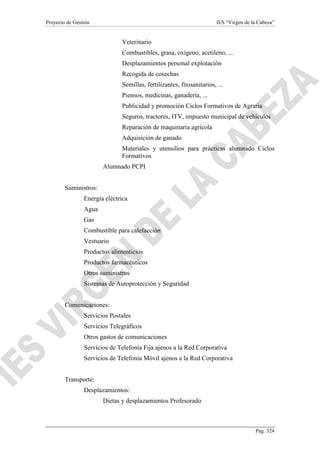 Proyecto de Gestión

IES “Virgen de la Cabeza”

Veterinario
Combustibles, grasa, oxígeno, acetileno, ...
Desplazamientos personal explotación
Recogida de cosechas
Semillas, fertilizantes, fitosanitarios, ...
Piensos, medicinas, ganadería, ...
Publicidad y promoción Ciclos Formativos de Agraria
Seguros, tractores, ITV, impuesto municipal de vehículos
Reparación de maquinaria agrícola
Adquisición de ganado
Materiales y utensilios para prácticas alumnado Ciclos
Formativos
Alumnado PCPI
Suministros:
Energía eléctrica
Agua
Gas
Combustible para calefacción
Vestuario
Productos alimenticios
Productos farmacéuticos
Otros suministros
Sistemas de Autoprotección y Seguridad
Comunicaciones:
Servicios Postales
Servicios Telegráficos
Otros gastos de comunicaciones
Servicios de Telefonía Fija ajenos a la Red Corporativa
Servicios de Telefonía Móvil ajenos a la Red Corporativa
Transporte:
Desplazamientos:
Dietas y desplazamientos Profesorado

Pág. 324

 