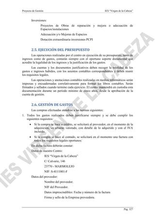 Proyecto de Gestión

IES “Virgen de la Cabeza”

Inversiones:
Proyectos de Obras de reparación y mejora o adecuación de
Espacios/instalaciones
Adecuación y/o Mejoras de Espacios
Dotación extraordinaria inversiones PCPI

2.5. EJECUCIÓN DEL PRESUPUESTO
Las operaciones realizadas por el centro en ejecución de su presupuesto, tanto de
ingresos como de gastos, contarán siempre con el oportuno soporte documental que
acredite la legalidad de los ingresos y la justificación de los gastos.
Las cuentas y los documentos justificativos deben recoger la totalidad de los
gastos e ingresos habidos, con los asientos contables correspondientes y deben reunir
los requisitos legales.
Las operaciones y anotaciones contables realizadas en medios informáticos serán
impresas y encuadernadas correlativamente para formar los libros contables. Serán
firmados y sellados cuando termine cada ejercicio. El centro mantendrá en custodia esta
documentación durante un período mínimo de cinco años, desde la aprobación de la
cuenta de gestión.

2.6. GESTIÓN DE GASTOS
Las compras efectuadas atendrán a las normas siguientes:
1. Todos los gastos realizados deben justificarse siempre y se debe cumplir los
siguientes requisitos:
•

Si la compra se hace a crédito, se solicitará al proveedor, en el momento de la
adquisición, un albarán valorado, con detalle de lo adquirido y con el IVA
incluido.

•

Si la compra se hace al contado, se solicitará en el momento una factura con
todos los requisitos legales oportunos:
En dicha factura deberán constar:
Datos de nuestro Centro:
IES “Virgen de la Cabeza”
C/ Calvario, 146
23770 - MARMOLEJO
NIF: S-4111001-F
Datos del proveedor:
Nombre del proveedor.
NIF del Proveedor.
Datos imprescindibles: Fecha y número de la factura
Firma y sello de la Empresa proveedora.

Pág. 327

 