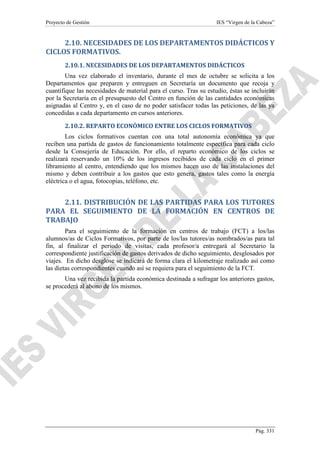 Proyecto de Gestión

IES “Virgen de la Cabeza”

2.10. NECESIDADES DE LOS DEPARTAMENTOS DIDÁCTICOS Y
CICLOS FORMATIVOS.
2.10.1. NECESIDADES DE LOS DEPARTAMENTOS DIDÁCTICOS
Una vez elaborado el inventario, durante el mes de octubre se solicita a los
Departamentos que preparen y entreguen en Secretaría un documento que recoja y
cuantifique las necesidades de material para el curso. Tras su estudio, éstas se incluirán
por la Secretaría en el presupuesto del Centro en función de las cantidades económicas
asignadas al Centro y, en el caso de no poder satisfacer todas las peticiones, de las ya
concedidas a cada departamento en cursos anteriores.
2.10.2. REPARTO ECONÓMICO ENTRE LOS CICLOS FORMATIVOS
Los ciclos formativos cuentan con una total autonomía económica ya que
reciben una partida de gastos de funcionamiento totalmente específica para cada ciclo
desde la Consejería de Educación. Por ello, el reparto económico de los ciclos se
realizará reservando un 10% de los ingresos recibidos de cada ciclo en el primer
libramiento al centro, entendiendo que los mismos hacen uso de las instalaciones del
mismo y deben contribuir a los gastos que esto genera, gastos tales como la energía
eléctrica o el agua, fotocopias, teléfono, etc.

2.11. DISTRIBUCIÓN DE LAS PARTIDAS PARA LOS TUTORES
PARA EL SEGUIMIENTO DE LA FORMACIÓN EN CENTROS DE
TRABAJO
Para el seguimiento de la formación en centros de trabajo (FCT) a los/las
alumnos/as de Ciclos Formativos, por parte de los/las tutores/as nombrados/as para tal
fin, al finalizar el periodo de visitas, cada profesor/a entregará al Secretario la
correspondiente justificación de gastos derivados de dicho seguimiento, desglosados por
viajes. En dicho desglose se indicará de forma clara el kilometraje realizado así como
las dietas correspondientes cuando así se requiera para el seguimiento de la FCT.
Una vez recibida la partida económica destinada a sufragar los anteriores gastos,
se procederá al abono de los mismos.

Pág. 331

 