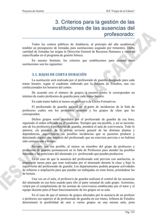 Proyecto de Gestión

IES “Virgen de la Cabeza”

3. Criterios para la gestión de las
sustituciones de las ausencias del
profesorado:
Todos los centros públicos de Andalucía, al principio del año académico,
tendrán un presupuesto de Jornadas para sustituciones asignado por trimestres. Dicha
cantidad de Jornadas las asigna la Dirección General de Recursos Humanos y vendrán
especificadas en el programa de gestión Séneca.
En nuestro Instituto, los criterios que establecemos para atender estas
sustituciones son los siguientes:

3.1. BAJAS DE CORTA DURACIÓN
La sustitución será realizada por el profesorado de guardia designado para cada
tramo horario, según el cuadrante elaborado por la Jefatura de Estudios, una vez
confeccionados los horarios del centro.
De acuerdo con el número de grupos, a nuestro centro le corresponden un
mínimo de cuatro profesores de guardia para cada tramo horario.
En cada tramo habrá al menos un profesor/a de Ciclos Formativos.
El profesorado de guardia anotará en el parte de incidencias de la Sala de
profesores cuáles son los profesores ausentes y los grupos de clase que les
corresponden.
Dichos grupos serán atendidos por el profesorado de guardia de esa hora,
siguiendo el orden reflejado en el cuadrante. Siempre que sea posible, y así se necesite,
uno de los profesores o profesoras de guardia, atenderá el aula de convivencia. Todo lo
anterior, sin perjuicio de la debida revisión general de las distintas plantas y
dependencias, supervisando las posibles incidencias que se pusieran producir y
detectando alguna otra ausencia del profesorado que no estuviera prevista o no hubiera
sido comunicada a tiempo.
Siempre que sea posible, al menos un miembro del grupo de profesores y
profesoras de guardia permanecerá en la Sala de Profesores para atender las posibles
llamadas o las peticiones del alumnado y/o profesorado que puedan producirse.
En el caso de que la ausencia del profesorado esté prevista con antelación, se
prepararán tareas para que sean realizadas por el alumnado durante la clase y bajo la
supervisión del profesorado de guardia. Los departamentos podrán preparar actividades
de refuerzo o ampliación para que puedan ser trabajadas en estas horas, primándose las
de lectura.
Una vez en el aula, el profesor/a de guardia realizará el control de las ausencias
del alumnado en esa hora usando para ello el parte semanal de cada grupo. Asimismo,
velará por el cumplimiento de las normas de convivencia establecidas por el tutor y el
equipo docente para el buen funcionamiento de los grupos en su aula.
En el caso de que el número de grupos afectados por la ausencia de un profesor
o profesora sea superior al de profesorado de guardia en ese tramo, Jefatura de Estudios
determinará la posibilidad de unir a varios grupos en una misma aula, pista
Pág. 333

 