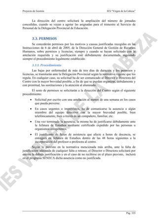 Proyecto de Gestión

IES “Virgen de la Cabeza”

La dirección del centro solicitará la ampliación del número de jornadas
concedidas, cuando se vayan a agotar las asignadas para el trimestre al Servicio de
Personal de la Delegación Provincial de Educación.

3.3. PERMISOS
Se concederán permisos por los motivos y causas justificadas recogidas en las
Instrucciones de 6 de abril de 2005, de la Dirección General de Gestión de Recursos
Humanos, sobre permisos y licencias, siempre y cuando se hayan solicitado con la
antelación requerida y su justificación esté debidamente documentada, siguiendo
siempre el procedimiento legalmente establecido.
3.3.1. Procedimiento
Las bajas por enfermedad de más de tres días de duración y los permisos y
licencias, se tramitarán ante la Delegación Provincial según la normativa vigente que los
regula. En cualquier caso, su solicitud ha de ser comunicado al Director o Directora del
Centro con la mayor brevedad posible, a fin de que se puedan organizar, debidamente y
con prontitud, las sustituciones y la atención al alumnado.
El resto de permisos se solicitarán a la dirección del Centro según el siguiente
procedimiento:
•

Solicitud por escrito con una antelación al menos de una semana en los casos
que pueda preverse.

•

En casos urgentes o imprevistos, ha de comunicarse la ausencia a algún
miembro del equipo directivo con la mayor brevedad posible, bien
telefónicamente, bien a través de un compañero, familiar, etc.

•

Una vez terminada la ausencia, la misma ha de justificarse debidamente ante
la Jefatura de Estudios mediante certificado expedido por las personas u
organismos competentes.

•

El justificante de faltas de asistencia que afecte a horas de docencia, se
entregará en Jefatura de Estudios dentro de las 48 horas siguientes a la
incorporación del profesor o profesora al centro.

Según lo previsto en la normativa mencionada más arriba, ante la falta de
justificación adecuada de cualquier falta o retraso, el Director o Directora solicitará por
escrito la debida justificación y en el caso de no recibirse en el plazo previsto, incluirá
en el programa SÉNECA dicha ausencia como no justificada.

Pág. 335

 