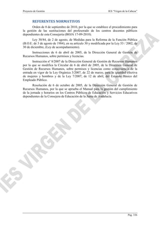 Proyecto de Gestión

IES “Virgen de la Cabeza”

REFERENTES NORMATIVOS
Orden de 8 de septiembre de 2010, por la que se establece el procedimiento para
la gestión de las sustituciones del profesorado de los centros docentes públicos
dependientes de esta Consejería (BOJA 17-09-2010).
Ley 30/84, de 2 de agosto, de Medidas para la Reforma de la Función Pública
(B.O.E. de 3 de agosto de 1984), en su artículo 30 y modificada por la Ley 53 / 2002, de
30 de diciembre, (Ley de acompañamiento).
Instrucciones de 6 de abril de 2005, de la Dirección General de Gestión de
Recursos Humanos, sobre permisos y licencias.
Instrucción nº 8/2007 de la Dirección General de Gestión de Recursos Humanos
por la que se modifica la Circular de 6 de abril de 2005, de la Dirección General de
Gestión de Recursos Humanos, sobre permisos y licencias como consecuencia de la
entrada en vigor de la Ley Orgánica 3/2007, de 22 de marzo, para la igualdad efectiva
de mujeres y hombres y de la Ley 7/2007, de 12 de abril, del Estatuto Básico del
Empleado Público.
Resolución de 6 de octubre de 2005, de la Dirección General de Gestión de
Recursos Humanos, por la que se aprueba el Manual para la gestión del cumplimiento
de la jornada y horarios en los Centros Públicos de Educación y Servicios Educativos
dependientes de la Consejera de Educación de la Junta de Andalucía.

Pág. 336

 