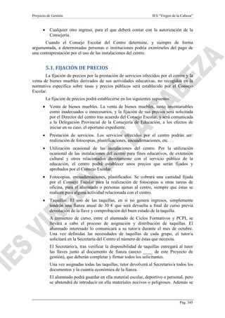 Proyecto de Gestión

•

IES “Virgen de la Cabeza”

Cualquier otro ingreso, para el que deberá contar con la autorización de la
Consejería.

Cuando el Consejo Escolar del Centro determine, y siempre de forma
argumentada, a determinadas personas o instituciones podría eximírseles del pago de
una contraprestación por el uso de las instalaciones del centro.

5.1. FIJACIÓN DE PRECIOS
La fijación de precios por la prestación de servicios ofrecidos por el centro y la
venta de bienes muebles derivados de sus actividades educativas, no recogidos en la
normativa específica sobre tasas y precios públicos será establecido por el Consejo
Escolar.
La fijación de precios podrá establecerse en los siguientes supuestos:
•

Venta de bienes muebles. La venta de bienes muebles, tanto inventariables
como inadecuados o innecesarios, y la fijación de sus precios será solicitada
por el Director del centro tras acuerdo del Consejo Escolar, y será comunicada
a la Delegación Provincial de la Consejería de Educación, a los efectos de
iniciar en su caso, el oportuno expediente.

•

Prestación de servicios. Los servicios ofrecidos por el centro podrán ser:
realización de fotocopias, plastificaciones, encuadernaciones, etc. . .

•

Utilización ocasional de las instalaciones del centro. Por la utilización
ocasional de las instalaciones del centro para fines educativos, de extensión
cultural y otros relacionados directamente con el servicio público de la
educación, el centro podrá establecer unos precios que serán fijados y
aprobados por el Consejo Escolar.

•

Fotocopias, encuadernaciones, plastificados. Se cobrará una cantidad fijada
por el Consejo Escolar para la realización de fotocopias u otras tareas de
oficina, para el alumnado o personas ajenas al centro, siempre que éstas se
realicen para alguna actividad relacionada con el centro.

•

Taquillas. El uso de las taquillas, en sí no genera ingresos, simplemente
tendrán una fianza anual de 30 € que será devuelta a final de curso previa
devolución de la llave y comprobación del buen estado de la taquilla.
A comienzo de curso, entre el alumnado de Ciclos Formativos y PCPI, se
llevará a cabo el proceso de asignación y distribución de taquillas. El
alumnado interesado lo comunicará a su tutor/a durante el mes de octubre.
Una vez definidas las necesidades de taquillas de cada grupo, el tutor/a
solicitará en la Secretaría del Centro el número de éstas que necesita.
El Secretario/a, tras verificar la disponibilidad de taquillas entregará al tutor
las llaves junto al documento de fianza (anexo ____ de este Proyecto de
gestión), que deberán completar y firmar todos los solicitantes.
Una vez asignadas todas las taquillas, tutor devolverá al Secretario/a todos los
documentos y la cuantía económica de la fianza.
El alumnado podrá guardar en ella material escolar, deportivo o personal, pero
se abstendrá de introducir en ella materiales nocivos o peligrosos. Además se

Pág. 345

 