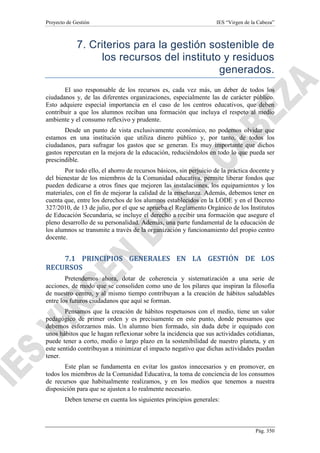 Proyecto de Gestión

IES “Virgen de la Cabeza”

7. Criterios para la gestión sostenible de
los recursos del instituto y residuos
generados.
El uso responsable de los recursos es, cada vez más, un deber de todos los
ciudadanos y, de las diferentes organizaciones, especialmente las de carácter público.
Esto adquiere especial importancia en el caso de los centros educativos, que deben
contribuir a que los alumnos reciban una formación que incluya el respeto al medio
ambiente y el consumo reflexivo y prudente.
Desde un punto de vista exclusivamente económico, no podemos olvidar que
estamos en una institución que utiliza dinero público y, por tanto, de todos los
ciudadanos, para sufragar los gastos que se generan. Es muy importante que dichos
gastos repercutan en la mejora de la educación, reduciéndolos en todo lo que pueda ser
prescindible.
Por todo ello, el ahorro de recursos básicos, sin perjuicio de la práctica docente y
del bienestar de los miembros de la Comunidad educativa, permite liberar fondos que
pueden dedicarse a otros fines que mejoren las instalaciones, los equipamientos y los
materiales, con el fin de mejorar la calidad de la enseñanza. Además, debemos tener en
cuenta que, entre los derechos de los alumnos establecidos en la LODE y en el Decreto
327/2010, de 13 de julio, por el que se aprueba el Reglamento Orgánico de los Institutos
de Educación Secundaria, se incluye el derecho a recibir una formación que asegure el
pleno desarrollo de su personalidad. Además, una parte fundamental de la educación de
los alumnos se transmite a través de la organización y funcionamiento del propio centro
docente.

7.1 PRINCIPIOS GENERALES EN LA GESTIÓN DE LOS
RECURSOS
Pretendemos ahora, dotar de coherencia y sistematización a una serie de
acciones, de modo que se consoliden como uno de los pilares que inspiran la filosofía
de nuestro centro, y al mismo tiempo contribuyan a la creación de hábitos saludables
entre los futuros ciudadanos que aquí se forman.
Pensamos que la creación de hábitos respetuosos con el medio, tiene un valor
pedagógico de primer orden y es precisamente en este punto, donde pensamos que
debemos esforzarnos más. Un alumno bien formado, sin duda debe ir equipado con
unos hábitos que le hagan reflexionar sobre la incidencia que sus actividades cotidianas,
puede tener a corto, medio o largo plazo en la sostenibilidad de nuestro planeta, y en
este sentido contribuyan a minimizar el impacto negativo que dichas actividades puedan
tener.
Este plan se fundamenta en evitar los gastos innecesarios y en promover, en
todos los miembros de la Comunidad Educativa, la toma de conciencia de los consumos
de recursos que habitualmente realizamos, y en los medios que tenemos a nuestra
disposición para que se ajusten a lo realmente necesario.
Deben tenerse en cuenta los siguientes principios generales:

Pág. 350

 