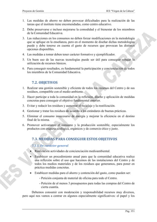 Proyecto de Gestión

IES “Virgen de la Cabeza”

1. Las medidas de ahorro no deben provocar dificultades para la realización de las
tareas que el instituto tiene encomendadas, como centro educativo.
2. Debe preservarse e incluso mejorarse la comodidad y el bienestar de los miembros
de la Comunidad Educativa.
3. Las reducciones en los consumos no deben forzar modificaciones en la metodología
que se aplique en la enseñanza, pero en el momento de diseñar dichas metodologías
puede y debe tenerse en cuenta el gasto de recursos que provocan las distintas
opciones disponibles.
4. Las medidas a tomar deben tener carácter formativo y ejemplificador.
5. Un buen uso de las nuevas tecnologías puede ser útil para conseguir rebajar la
utilización de recursos básicos.
6. Para conseguir resultados, es fundamental la participación y concienciación de todos
los miembros de la Comunidad Educativa.

7.2. OBJETIVOS
1. Realizar una gestión sostenible y eficiente de todos los recursos del Centro y de sus
residuos, compatible con el medio ambiente.
2. Hacer partícipe a toda la comunidad en la reflexión, diseño y aplicación de medidas
concretas para conseguir el objetivo fundamental anterior.
3. Evitar y reducir los residuos y aumentar el reciclaje y la reutilización.
4. Gestionar y tratar los residuos de acuerdo a los estándares de buenas prácticas.
5. Eliminar el consumo innecesario de energía y mejorar la eficiencia en el destino
final de la misma.
6. Promover activamente el consumo y la producción sostenible, especialmente los
productos con etiqueta ecológica, orgánicos y de comercio ético y justo.

7.3. MEDIDAS PARA CONSEGUIR ESTOS OBJETIVOS
7.3.1. De carácter general
•

Realización actividades de concienciación medioambiental.

•

Establecer un procedimiento anual para que la comunidad educativa realice
una reflexión sobre el uso que hacemos de las instalaciones del Centro y de
todos los medios materiales y de los residuos que generamos, para poner en
práctica medidas concretas.

•

Establecer medidas para el ahorro y contención del gasto, como pueden ser:
- Petición conjunta de material de oficina para todo el Centro.
- Petición de al menos 3 presupuestos para todas las compras del Centro de
cierta cuantía.

Debemos consumir con moderación y responsabilidad recursos muy diversos,
pero aquí nos vamos a centrar en algunos especialmente significativos: el papel y los

Pág. 351

 