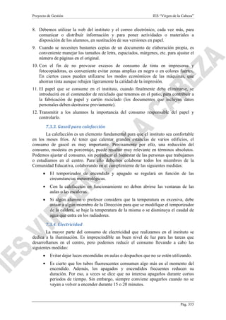 Proyecto de Gestión

IES “Virgen de la Cabeza”

8. Debemos utilizar la web del instituto y el correo electrónico, cada vez más, para
comunicar o distribuir información y para poner actividades o materiales a
disposición de los alumnos, en sustitución de sus versiones en papel.
9. Cuando se necesiten bastantes copias de un documento de elaboración propia, es
conveniente manejar los tamaños de letra, espaciados, márgenes, etc. para ajustar el
número de páginas en el original.
10. Con el fin de no provocar excesos de consumo de tinta en impresoras y
fotocopiadoras, es conveniente evitar zonas amplias en negro o en colores fuertes.
En ciertos casos pueden utilizarse los modos económicos de las máquinas, que
ahorran tinta aunque rebajen ligeramente la calidad de la impresión.
11. El papel que se consume en el instituto, cuando finalmente deba eliminarse, se
introducirá en el contenedor de reciclado que tenemos en el patio, para contribuir a
la fabricación de papel y cartón reciclado (los documentos que incluyan datos
personales deben destruirse previamente).
12. Transmitir a los alumnos la importancia del consumo responsable del papel y
controlarlo.
7.3.3. Gasoil para calefacción
La calefacción es un elemento fundamental para que el instituto sea confortable
en los meses fríos. Al tener que calentar grandes estancias de varios edificios, el
consumo de gasoil es muy importante. Precisamente por ello, una reducción del
consumo, modesta en porcentaje, puede resultar muy relevante en términos absolutos.
Podemos ajustar el consumo, sin perjudicar el bienestar de las personas que trabajamos
o estudiamos en el centro. Para ello debemos colaborar todos los miembros de la
Comunidad Educativa, colaborando en el cumplimiento de las siguientes medidas:
•

El temporizador de encendido y apagado se regulará en función de las
circunstancias meteorológicas.

•

Con la calefacción en funcionamiento no deben abrirse las ventanas de las
aulas o las escaleras.

•

Si algún alumno o profesor considera que la temperatura es excesiva, debe
avisar a algún miembro de la Dirección para que se modifique el temporizador
de la caldera, se baje la temperatura de la misma o se disminuya el caudal de
agua que entra en los radiadores.
7.3.4. Electricidad

La mayor parte del consumo de electricidad que realizamos en el instituto se
dedica a la iluminación. Es imprescindible un buen nivel de luz para las tareas que
desarrollamos en el centro, pero podemos reducir el consumo llevando a cabo las
siguientes medidas:
•

Evitar dejar luces encendidas en aulas o despachos que no se estén utilizando.

•

Es cierto que los tubos fluorescentes consumen algo más en el momento del
encendido. Además, los apagados y encendidos frecuentes reducen su
duración. Por eso, a veces se dice que no interesa apagarlos durante cortos
periodos de tiempo. Sin embargo, siempre conviene apagarlos cuando no se
vayan a volver a encender durante 15 o 20 minutos.

Pág. 353

 