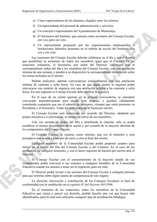 Reglamento de Organización y Funcionamiento (ROF)

IES “Virgen de la Cabeza”

e) Cinco representantes de los alumnos, elegidos entre los mismos
f) Un representante del personal de administración y servicios.
g) Un concejal o representante del Ayuntamiento de Marmolejo.
h) El Secretario del Instituto, que actuará como secretario del Consejo Escolar,
con voz, pero sin voto.
i) Un representante propuesto por las organizaciones empresariales o
instituciones laborales presentes en el ámbito de acción del Instituto, con
voz y sin voto.
Las reuniones del Consejo Escolar deberán celebrarse en el día y con el horario
que posibiliten la asistencia de todos sus miembros igual que el Claustro En las
reuniones ordinarias, el Secretario, por orden del Director, convocará con el
correspondiente orden del día a los miembros del Consejo Escolar, con una antelación
mínima de una semana, y pondrá a su disposición la correspondiente información sobre
los temas incluidos en el mismo.
Podrán realizarse, además convocatorias extraordinarias con una antelación
mínima de cuarenta y ocho horas. En caso de que algún asunto lo requiera podrá
convocarse con carácter de urgencia con una antelación inferior a las cuarenta y ocho
horas. En este supuesto el Consejo Escolar debe ratificar la urgencia.
En el caso de no existir quórum en la primera convocatoria, se entenderá
convocado automáticamente para media hora después, y quedará válidamente
constituido cualquiera que sea el número de asistentes, siempre que estén presentes su
Presidente y el Secretario. Todas las convocatorias se harán por escrito.
El Consejo Escolar será convocado por acuerdo del Director, adoptado por
propia iniciativa o a solicitud de, al menos, un tercio de sus miembros.
Una vez cerrado el Orden del Día y distribuida la citación, sólo se podrá
modificar el mismo al comienzo de la sesión y por acuerdo de la mayoría absoluta de
los componentes del Consejo Escolar.
El Consejo Escolar, se reunirá, como mínimo, una vez al trimestre y será
preceptivo una sesión a principio de curso y otra al final del mismo.
Cualquier miembro de la Comunidad Escolar podrá proponer asuntos para
incluir en el Orden del Día del Consejo Escolar o del Claustro. En el caso de los
profesores, en cualquier momento, y con el único requisito de hacerlo por escrito ante el
Director.
El Consejo Escolar con el consentimiento de la mayoría simple de sus
componentes podrá convocar a sus sesiones a cualquier miembro de la Comunidad
Educativa cuando los asuntos a tratar así lo requieran, para ser oído.
El Director podrá invitar a las sesiones del Consejo Escolar a cualquier persona
para que informe sobre algún asunto de competencia de este órgano.
La elección, renovación y constitución de los Consejos Escolares se hará de
conformidad con lo establecido en el capítulo IV del Decreto 485/1996.
En el momento de las votaciones, todos los miembros de la Comunidad
Educativa que vayan a ejercer ese derecho, podrán hacerlo una vez que hayan sido
identificados, para lo cual será suficiente cualquier tipo de acreditación fidedigna.

Pág. 359

 