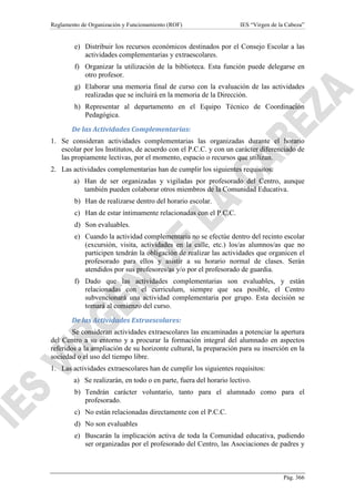 Reglamento de Organización y Funcionamiento (ROF)

IES “Virgen de la Cabeza”

e) Distribuir los recursos económicos destinados por el Consejo Escolar a las
actividades complementarias y extraescolares.
f) Organizar la utilización de la biblioteca. Esta función puede delegarse en
otro profesor.
g) Elaborar una memoria final de curso con la evaluación de las actividades
realizadas que se incluirá en la memoria de la Dirección.
h) Representar al departamento en el Equipo Técnico de Coordinación
Pedagógica.
De las Actividades Complementarias:
1. Se consideran actividades complementarias las organizadas durante el horario
escolar por los Institutos, de acuerdo con el P.C.C. y con un carácter diferenciado de
las propiamente lectivas, por el momento, espacio o recursos que utilizan.
2. Las actividades complementarias han de cumplir los siguientes requisitos:
a) Han de ser organizadas y vigiladas por profesorado del Centro, aunque
también pueden colaborar otros miembros de la Comunidad Educativa.
b) Han de realizarse dentro del horario escolar.
c) Han de estar íntimamente relacionadas con el P.C.C.
d) Son evaluables.
e) Cuando la actividad complementaria no se efectúe dentro del recinto escolar
(excursión, visita, actividades en la calle, etc.) los/as alumnos/as que no
participen tendrán la obligación de realizar las actividades que organicen el
profesorado para ellos y asistir a su horario normal de clases. Serán
atendidos por sus profesores/as y/o por el profesorado de guardia.
f) Dado que las actividades complementarias son evaluables, y están
relacionadas con el curriculum, siempre que sea posible, el Centro
subvencionará una actividad complementaria por grupo. Esta decisión se
tomará al comienzo del curso.
De las Actividades Extraescolares:
Se consideran actividades extraescolares las encaminadas a potenciar la apertura
del Centro a su entorno y a procurar la formación integral del alumnado en aspectos
referidos a la ampliación de su horizonte cultural, la preparación para su inserción en la
sociedad o el uso del tiempo libre.
1. Las actividades extraescolares han de cumplir los siguientes requisitos:
a) Se realizarán, en todo o en parte, fuera del horario lectivo.
b) Tendrán carácter voluntario, tanto para el alumnado como para el
profesorado.
c) No están relacionadas directamente con el P.C.C.
d) No son evaluables
e) Buscarán la implicación activa de toda la Comunidad educativa, pudiendo
ser organizadas por el profesorado del Centro, las Asociaciones de padres y

Pág. 366

 