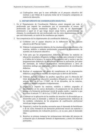 Reglamento de Organización y Funcionamiento (ROF)

IES “Virgen de la Cabeza”

o) Cualesquiera otras que le sean atribuidas en el proyecto educativo del
instituto o por Orden de la persona titular de la Consejería competente en
materia de educación.
4.- DEPARTAMENTO DE COORDINACIÓN DIDÁCTICA.
1. En el Departamento de Coordinación Didáctica estará integrado por todo el
profesorado que imparte las enseñanzas que se encomienden al mismo. El
profesorado que imparta enseñanzas asignadas a más de un departamento
pertenecerá a aquel en el que tenga mayor carga lectiva, garantizándose, no
obstante, la coordinación de este profesorado con los otros departamentos con los
que esté relacionado, en razón de las enseñanzas que imparte.
2. Son competencias de los departamentos de coordinación didáctica:
a) Colaborar con el equipo directivo en la elaboración de los aspectos
educativos del Plan de Centro.
b) Elaborar la programación didáctica de las enseñanzas correspondientes a las
materias, ámbitos o módulos profesionales asignados al departamento, de
acuerdo con el proyecto educativo.
c) Velar para que las programaciones didácticas de todas las materias en
educación secundaria obligatoria incluyan medidas para estimular el interés
y el hábito de la lectura y la mejora de la expresión oral y escrita y que las
programaciones didácticas de bachillerato faciliten la realización, por parte
del alumnado, de trabajos monográficos interdisciplinares u otros de
naturaleza análoga que impliquen a varios departamentos de coordinación
didáctica.
d) Realizar el seguimiento del grado de cumplimiento de la programación
didáctica y proponer las medidas de mejora que se deriven del mismo.
e) Elaborar, realizar y evaluar las pruebas específicas para la obtención del
título de graduado en educación secundaria obligatoria a que se refiere el
artículo 60.2 de la Ley 17/2007, de 10 de diciembre, de las materias,
módulos o ámbitos asignados al departamento.
f) Organizar e impartir las materias, módulos o ámbitos asignados al
departamento en los cursos destinados a la preparación de las pruebas de
acceso a la formación profesional inicial de grados medio y superior a que
se refiere el artículo 71.3 de la Ley 17/2007, de 10 de diciembre.
g) Colaborar en la aplicación de las medidas de atención a la diversidad que se
desarrollen para el alumnado y elaborar las programaciones didácticas de
los módulos voluntarios de los programas de cualificación profesional
inicial que tengan asignados.
h) Organizar y realizar las pruebas necesarias para el alumnado de bachillerato
o de de ciclos formativos de formación profesional inicial con materias o
módulos pendientes de evaluación positiva y, en su caso, para el alumnado
libre.
i) Resolver en primera instancia las reclamaciones derivadas del proceso de
evaluación que el alumnado formule al departamento y emitir los informes
pertinentes.

Pág. 369

 