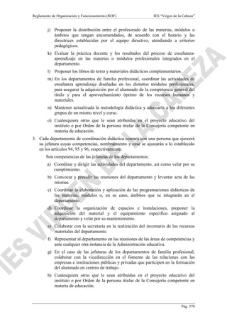 Reglamento de Organización y Funcionamiento (ROF)

IES “Virgen de la Cabeza”

j) Proponer la distribución entre el profesorado de las materias, módulos o
ámbitos que tengan encomendados, de acuerdo con el horario y las
directrices establecidas por el equipo directivo, atendiendo a criterios
pedagógicos.
k) Evaluar la práctica docente y los resultados del proceso de enseñanzaaprendizaje en las materias o módulos profesionales integrados en el
departamento.
l) Proponer los libros de texto y materiales didácticos complementarios.
m) En los departamentos de familia profesional, coordinar las actividades de
enseñanza aprendizaje diseñadas en los distintos módulos profesionales,
para asegurar la adquisición por el alumnado de la competencia general del
título y para el aprovechamiento óptimo de los recursos humanos y
materiales.
n) Mantener actualizada la metodología didáctica y adecuarla a los diferentes
grupos de un mismo nivel y curso.
o) Cualesquiera otras que le sean atribuidas en el proyecto educativo del
instituto o por Orden de la persona titular de la Consejería competente en
materia de educación.
3. Cada departamento de coordinación didáctica contará con una persona que ejercerá
su jefatura cuyas competencias, nombramiento y cese se ajustarán a lo establecido
en los artículos 94, 95 y 96, respectivamente.
Son competencias de las jefaturas de los departamentos:
a) Coordinar y dirigir las actividades del departamento, así como velar por su
cumplimiento.
b) Convocar y presidir las reuniones del departamento y levantar acta de las
mismas.
c) Coordinar la elaboración y aplicación de las programaciones didácticas de
las materias, módulos o, en su caso, ámbitos que se integrarán en el
departamento.
d) Coordinar la organización de espacios e instalaciones, proponer la
adquisición del material y el equipamiento específico asignado al
departamento y velar por su mantenimiento.
e) Colaborar con la secretaría en la realización del inventario de los recursos
materiales del departamento.
f) Representar al departamento en las reuniones de las áreas de competencias y
ante cualquier otra instancia de la Administración educativa.
g) En el caso de las jefaturas de los departamentos de familia profesional,
colaborar con la vicedirección en el fomento de las relaciones con las
empresas e instituciones públicas y privadas que participen en la formación
del alumnado en centros de trabajo.
h) Cualesquiera otras que le sean atribuidas en el proyecto educativo del
instituto o por Orden de la persona titular de la Consejería competente en
materia de educación.

Pág. 370

 