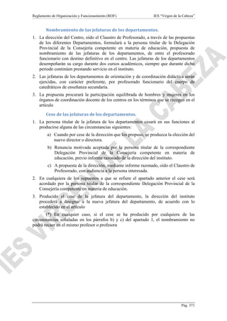 Reglamento de Organización y Funcionamiento (ROF)

IES “Virgen de la Cabeza”

Nombramiento de las jefaturas de los departamentos.
1. La dirección del Centro, oído el Claustro de Profesorado, a través de las propuestas
de los diferentes Departamentos, formulará a la persona titular de la Delegación
Provincial de la Consejería competente en materia de educación, propuesta de
nombramiento de las jefaturas de los departamentos, de entre el profesorado
funcionario con destino definitivo en el centro. Las jefaturas de los departamentos
desempeñarán su cargo durante dos cursos académicos, siempre que durante dicho
periodo continúen prestando servicio en el instituto.
2. Las jefaturas de los departamentos de orientación y de coordinación didáctica serán
ejercidas, con carácter preferente, por profesorado funcionario del cuerpo de
catedráticos de enseñanza secundaria.
3. La propuesta procurará la participación equilibrada de hombres y mujeres en los
órganos de coordinación docente de los centros en los términos que se recogen en el
artículo
Cese de las jefaturas de los departamentos.
1. La persona titular de la jefatura de los departamentos cesará en sus funciones al
producirse alguna de las circunstancias siguientes:
a) Cuando por cese de la dirección que los propuso, se produzca la elección del
nuevo director o directora.
b) Renuncia motivada aceptada por la persona titular de la correspondiente
Delegación Provincial de la Consejería competente en materia de
educación, previo informe razonado de la dirección del instituto.
c) A propuesta de la dirección, mediante informe razonado, oído el Claustro de
Profesorado, con audiencia a la persona interesada.
2. En cualquiera de los supuestos a que se refiere el apartado anterior el cese será
acordado por la persona titular de la correspondiente Delegación Provincial de la
Consejería competente en materia de educación.
3. Producido el cese de la jefatura del departamento, la dirección del instituto
procederá a designar a la nueva jefatura del departamento, de acuerdo con lo
establecido en el artículo
(*) En cualquier caso, si el cese se ha producido por cualquiera de las
circunstancias señaladas en los párrafos b) y c) del apartado 1, el nombramiento no
podrá recaer en el mismo profesor o profesora

Pág. 371

 