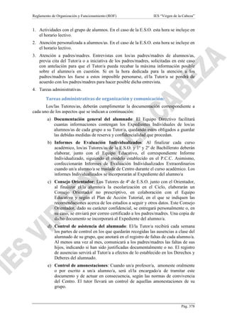 Reglamento de Organización y Funcionamiento (ROF)

IES “Virgen de la Cabeza”

1. Actividades con el grupo de alumnos. En el caso de la E.S.O. esta hora se incluye en
el horario lectivo.
2. Atención personalizada a alumnos/as. En el caso de la E.S.O. esta hora se incluye en
el horario lectivo.
3. Atención a padres/madres. Entrevistas con los/as padres/madres de alumnos/as,
previa cita del Tutor/a o a iniciativa de los padres/madres, solicitadas en este caso
con antelación para que el Tutor/a pueda recabar la máxima información posible
sobre el alumno/a en cuestión. Si en la hora dedicada para la atención a los
padres/madres les fuese a estos imposible personarse, el/la Tutor/a se pondrá de
acuerdo con los padres/madres para hacer posible dicha entrevista.
4. Tareas administrativas.
Tareas administrativas de organización y comunicación:
Los/las Tutores/as, deberán cumplimentar la documentación correspondiente a
cada uno de los aspectos que se indican a continuación:
a) Documentación general del alumnado: El Equipo Directivo facilitará
cuantas informaciones contengan los Expedientes Individuales de los/as
alumnos/as de cada grupo a su Tutor/a, quedando estos obligados a guardar
las debidas medidas de reserva y confidencialidad que procedan.
b) Informes de Evaluación Individualizados: Al finalizar cada curso
académico, los/as Tutores/as de la E.S.O. y 1º y 2º de Bachillerato deberán
elaborar, junto con el Equipo Educativo, el correspondiente Informe
Individualizado, siguiendo el modelo establecido en el P.C.C. Asimismo,
confeccionarán Informes de Evaluación Individualizados Extraordinarios
cuando un/a alumno/a se traslade de Centro durante el curso académico. Los
informes Individualizados se incorporarán al Expediente del alumno/a
c) Consejo Orientador: Los Tutores de 4ª de E.S.O. junto con el Orientador,
al finalizar el/la alumno/a la escolarización en el Ciclo, elaborarán un
Consejo Orientador no prescriptivo, en colaboración con el Equipo
Educativo y según el Plan de Acción Tutorial, en el que se indiquen las
recomendaciones acerca de los estudios a seguir y otros datos. Este Consejo
Orientador, dado su carácter confidencial, se entregará personalmente o, en
su caso, se enviará por correo certificado a los padres/madres. Una copia de
dicho documento se incorporará al Expediente del alumno/a.
d) Control de asistencia del alumnado: El/la Tutor/a recibirá cada semana
los partes de control en los que quedarán recogidas las ausencias a clase del
alumnado de su grupo, que anotará en el registro de faltas de cada alumno/a.
Al menos una vez al mes, comunicará a los padres/madres las faltas de sus
hijos, indicando si han sido justificadas documentalmente o no. El registro
de ausencias servirá al Tutor/a a efectos de lo establecido en los Derechos y
Deberes del alumnado.
e) Control de amonestaciones: Cuando un/a profesor/a, amoneste oralmente
o por escrito a un/a alumno/a, será el/la encargado/a de tramitar este
documento y de actuar en consecuencia, según las normas de convivencia
del Centro. El tutor llevará un control de aquellas amonestaciones de su
grupo.

Pág. 378

 