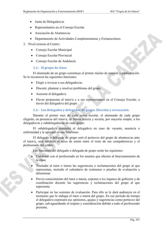 Reglamento de Organización y Funcionamiento (ROF)

IES “Virgen de la Cabeza”

•

Junta de Delegados/as

•

Representantes en el Consejo Escolar

•

Asociación de Alumnos/as

•

Departamento de Actividades Complementarias y Extraescolares

3. Nivel externo al Centro:
•

Consejo Escolar Municipal

•

Consejo Escolar Provincial

•

Consejo Escolar de Andalucía
1.1.- El grupo de clase.

El alumnado de un grupo constituye el primer núcleo de reunión y participación.
Se le reconocen las siguientes funciones:
•

Elegir o revocar a sus delegados/as.

•

Discutir, plantear y resolver problemas del grupo.

•

Asesorar al delegado/a.

•

Elevar propuestas al tutor/a y a sus representantes en el Consejo Escolar, a
través del delegado/a del grupo.
1.2.- Los delegados y delegadas de grupo. Elección y revocación.

Durante el primer mes de cada curso escolar, el alumnado de cada grupo
elegirán, en presencia del tutor/a, de forma directa y secreta, por mayoría simple, a los
delegados/as y subdelegados/as de cada grupo.
El subdelegado/a sustituirá al delegado/a en caso de vacante, ausencia o
enfermedad y le apoyará en sus funciones.
El delegado o delegada de grupo será el portavoz del grupo de alumnos/as ante
el tutor/a, será también el nexo de unión entre el resto de sus compañeros/as y el
profesorado del centro.
Las funciones del delegado o delegada de grupo serán las siguientes:
•

Colaborar con el profesorado en los asuntos que afecten al funcionamiento de
la clase.

•

Trasladar al tutor o tutora las sugerencias o reclamaciones del grupo al que
representan, incluido el calendario de exámenes o pruebas de evaluación a
determinar.

•

Previo conocimiento del tutor o tutora, exponer a los órganos de gobierno y de
coordinación docente las sugerencias y reclamaciones del grupo al que
representa.

•

Participar en las sesiones de evaluación. Para ello se le dará audiencia en el
momento que le indique el tutor o tutora del grupo. En ese período de tiempo
el delegado/a expresará sus opiniones, quejas y sugerencias como portavoz del
grupo, salvaguardando el respeto y consideración debido a todo el profesorado
presente.

Pág. 381

 