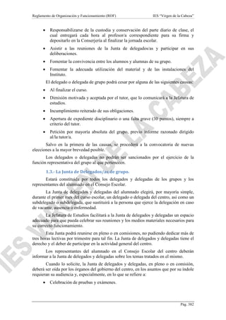 Reglamento de Organización y Funcionamiento (ROF)

IES “Virgen de la Cabeza”

•

Responsabilizarse de la custodia y conservación del parte diario de clase, el
cual entregará cada hora al profesor/a correspondiente para su firma y
depositarlo en la Conserjería al finalizar la jornada escolar.

•

Asistir a las reuniones de la Junta de delegados/as y participar en sus
deliberaciones.

•

Fomentar la convivencia entre los alumnos y alumnas de su grupo.

•

Fomentar la adecuada utilización del material y de las instalaciones del
Instituto.
El delegado o delegada de grupo podrá cesar por alguna de las siguientes causas:

•

Al finalizar el curso.

•

Dimisión motivada y aceptada por el tutor, que lo comunicará a la Jefatura de
estudios.

•

Incumplimiento reiterado de sus obligaciones.

•

Apertura de expediente disciplinario o una falta grave (30 puntos), siempre a
criterio del tutor.

•

Petición por mayoría absoluta del grupo, previo informe razonado dirigido
al/la tutor/a.

Salvo en la primera de las causas, se procederá a la convocatoria de nuevas
elecciones a la mayor brevedad posible.
Los delegados o delegadas no podrán ser sancionados por el ejercicio de la
función representativa del grupo al que pertenecen.
1.3.- La Junta de Delegados/as de grupo.
Estará constituida por todos los delegados y delegadas de los grupos y los
representantes del alumnado en el Consejo Escolar.
La Junta de delegados y delegadas del alumnado elegirá, por mayoría simple,
durante el primer mes del curso escolar, un delegado o delegada del centro, así como un
subdelegado o subdelegada, que sustituirá a la persona que ejerce la delegación en caso
de vacante, ausencia o enfermedad.
La Jefatura de Estudios facilitará a la Junta de delegados y delegadas un espacio
adecuado para que pueda celebrar sus reuniones y los medios materiales necesarios para
su correcto funcionamiento.
Esta Junta podrá reunirse en pleno o en comisiones, no pudiendo dedicar más de
tres horas lectivas por trimestre para tal fin. La Junta de delegados y delegadas tiene el
derecho y el deber de participar en la actividad general del centro.
Los representantes del alumnado en el Consejo Escolar del centro deberán
informar a la Junta de delegados y delegadas sobre los temas tratados en el mismo.
Cuando lo solicite, la Junta de delegados y delegadas, en pleno o en comisión,
deberá ser oída por los órganos del gobierno del centro, en los asuntos que por su índole
requieran su audiencia y, especialmente, en lo que se refiere a:
•

Celebración de pruebas y exámenes.

Pág. 382

 