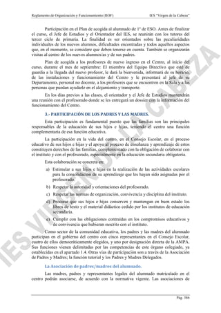 Reglamento de Organización y Funcionamiento (ROF)

IES “Virgen de la Cabeza”

Participación en el Plan de acogida al alumnado de 1º de ESO. Antes de finalizar
el curso, el Jefe de Estudios y el Orientador del IES, se reunirán con los tutores del
tercer ciclo de primaria. La finalidad es ser orientados sobre las peculiaridades
individuales de los nuevos alumnos, dificultades encontradas y todos aquellos aspectos
que, en el momento, se considere que deben tenerse en cuenta. También se organizarán
visitas al centro de los nuevos alumnos/as y de sus padres.
Plan de acogida a los profesores de nuevo ingreso en el Centro, al inicio del
curso, durante el mes de septiembre: El miembro del Equipo Directivo que esté de
guardia a la llegada del nuevo profesor, le dará la bienvenida, informará de su horario,
de las instalaciones y funcionamiento del Centro y le presentará al jefe de su
Departamento, personal no docente, a los profesores que se encuentren en la Sala y a las
personas que puedan ayudarle en el alojamiento y transporte.
En los días previos a las clases, el orientador y el Jefe de Estudios mantendrán
una reunión con el profesorado donde se les entregará un dossier con la información del
funcionamiento del Centro.
3.- PARTICIPACIÓN DE LOS PADRES Y LAS MADRES.
Esta participación es fundamental puesto que las familias son las principales
responsables de la educación de sus hijos e hijas, teniendo el centro una función
complementaria de esa función educativa.
La participación en la vida del centro, en el Consejo Escolar, en el proceso
educativo de sus hijos e hijas y el apoyo al proceso de enseñanza y aprendizaje de estos
constituyen derechos de las familias, complementado con la obligación de colaborar con
el instituto y con el profesorado, especialmente en la educación secundaria obligatoria.
Esta colaboración se concreta en:
a) Estimular a sus hijos e hijas en la realización de las actividades escolares
para la consolidación de su aprendizaje que les hayan sido asignadas por el
profesorado.
b) Respetar la autoridad y orientaciones del profesorado.
c) Respetar las normas de organización, convivencia y disciplina del instituto.
d) Procurar que sus hijos e hijas conserven y mantengan en buen estado los
libros de texto y el material didáctico cedido por los institutos de educación
secundaria.
e) Cumplir con las obligaciones contraídas en los compromisos educativos y
de convivencia que hubieran suscrito con el instituto.
Como sector de la comunidad educativa, los padres y las madres del alumnado
participan en el gobierno del centro con cinco representantes en el Consejo Escolar,
cuatro de ellos democráticamente elegidos, y uno por designación directa de la AMPA.
Sus funciones vienen delimitadas por las competencias de este órgano colegiado, ya
establecidas en el apartado 1.4. Otras vías de participación son a través de la Asociación
de Padres y Madres; la función tutorial y los Padres y Madres Delegados.
La Asociación de padres/madres del alumnado.
Las madres, padres y representantes legales del alumnado matriculado en el
centro podrán asociarse, de acuerdo con la normativa vigente. Las asociaciones de

Pág. 386

 