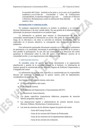 Reglamento de Organización y Funcionamiento (ROF)

IES “Virgen de la Cabeza”

la secretaria del Centro insertará en las actas y, en su caso, en el expediente
académico y en el Libro de
Escolaridad o Libro de Calificaciones
correspondiente, la oportuna diligencia que será
visada por el Director
o Directora. Reclamaciones contra la calificación final obtenida
en una
materia o área.
INFORMACIÓN Y COMUNICACIÓN.
En cualquier organización educativa se reciben, se producen y se extienden
diversas informaciones y de muy variada índole. Sin una gestión de la información bien
delimitada, los procesos comunicativos no tendrían lugar.
La información se gestiona para mejorar el funcionamiento de toda la
comunidad, transformando la información en acción. Del grado de información que se
tenga, de su relevancia y de cómo se convierta en elemento dinamizador entre los
implicados en el proceso educativo, se conseguirán más fácilmente los objetivos
propuestos.
Una información gestionada eficazmente aumenta en el individuo el sentimiento
de pertenencia a la comunidad, incrementa la posibilidad de desarrollo de la misma y
hace posible la participación. Es por ello que corresponde a la Dirección del centro
garantizar la información sobre la vida del centro a los distintos sectores de la
comunidad escolar y a sus organizaciones más representativas.
1. Información interna.
Se considera como tal aquella que afecta directamente a la organización,
planificación y gestión de la actividad docente en el Instituto. La información de
carácter general es suministrada por los distintos Órganos de Gobierno Unipersonales y
Colegiados del centro.
La información de carácter más específica es suministrada por los responsables
directos del estamento u órgano que la genera: tutores, jefes de departamento,
coordinadores de proyectos, etc.
Son fuentes de información interna, entre otras:
•

El Proyecto Educativo del centro.

•

El Proyecto de Gestión.

•

El Reglamento de Organización y Funcionamiento (R.O.F).

•

La Memoria de Autoevaluación.

•

Los planes específicos (experiencias didácticas, programas de inserción
laboral, programas especiales...).

•

Las disposiciones legales y administrativas de carácter docente (Leyes,
Decretos, Órdenes, Resoluciones, Comunicaciones...)

•

Las actas de reuniones de los distintos órganos de gestión del centro:
- Actas del Consejo Escolar.
- Actas de las sesiones del Claustro de Profesorado.
- Actas de las reuniones de los departamentos didácticos.
- Actas de las sesiones de evaluación.

Pág. 391

 