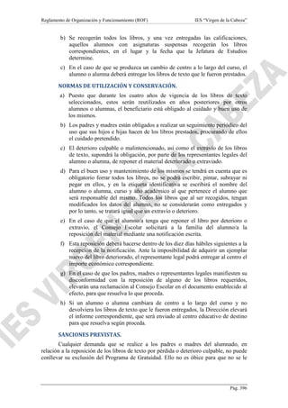 Reglamento de Organización y Funcionamiento (ROF)

IES “Virgen de la Cabeza”

b) Se recogerán todos los libros, y una vez entregadas las calificaciones,
aquellos alumnos con asignaturas suspensas recogerán los libros
correspondientes, en el lugar y la fecha que la Jefatura de Estudios
determine.
c) En el caso de que se produzca un cambio de centro a lo largo del curso, el
alumno o alumna deberá entregar los libros de texto que le fueron prestados.
NORMAS DE UTILIZACIÓN Y CONSERVACIÓN.
a) Puesto que durante los cuatro años de vigencia de los libros de texto
seleccionados, estos serán reutilizados en años posteriores por otros
alumnos o alumnas, el beneficiario está obligado al cuidado y buen uso de
los mismos.
b) Los padres y madres están obligados a realizar un seguimiento periódico del
uso que sus hijos e hijas hacen de los libros prestados, procurando de ellos
el cuidado pretendido.
c) El deterioro culpable o malintencionado, así como el extravío de los libros
de texto, supondrá la obligación, por parte de los representantes legales del
alumno o alumna, de reponer el material deteriorado o extraviado.
d) Para el buen uso y mantenimiento de los mismos se tendrá en cuenta que es
obligatorio forrar todos los libros, no se podrá escribir, pintar, subrayar ni
pegar en ellos, y en la etiqueta identificativa se escribirá el nombre del
alumno o alumna, curso y año académico al que pertenece el alumno que
será responsable del mismo. Todos los libros que al ser recogidos, tengan
modificados los datos del alumno, no se considerarán como entregados y
por lo tanto, se tratará igual que un extravío o deterioro.
e) En el caso de que el alumno/a tenga que reponer el libro por deterioro o
extravío, el Consejo Escolar solicitará a la familia del alumno/a la
reposición del material mediante una notificación escrita.
f) Esta reposición deberá hacerse dentro de los diez días hábiles siguientes a la
recepción de la notificación. Ante la imposibilidad de adquirir un ejemplar
nuevo del libro deteriorado, el representante legal podrá entregar al centro el
importe económico correspondiente.
g) En el caso de que los padres, madres o representantes legales manifiesten su
disconformidad con la reposición de alguno de los libros requeridos,
elevarán una reclamación al Consejo Escolar en el documento establecido al
efecto, para que resuelva lo que proceda.
h) Si un alumno o alumna cambiara de centro a lo largo del curso y no
devolviera los libros de texto que le fueron entregados, la Dirección elevará
el informe correspondiente, que será enviado al centro educativo de destino
para que resuelva según proceda.
SANCIONES PREVISTAS.
Cualquier demanda que se realice a los padres o madres del alumnado, en
relación a la reposición de los libros de texto por pérdida o deterioro culpable, no puede
conllevar su exclusión del Programa de Gratuidad. Ello no es óbice para que no se le

Pág. 396

 