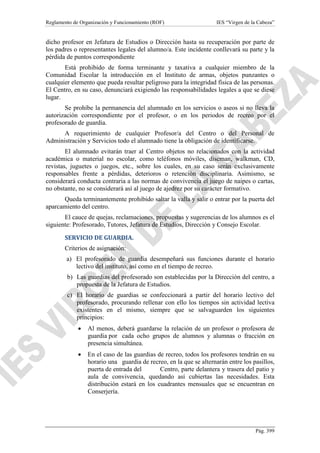 Reglamento de Organización y Funcionamiento (ROF)

IES “Virgen de la Cabeza”

dicho profesor en Jefatura de Estudios o Dirección hasta su recuperación por parte de
los padres o representantes legales del alumno/a. Este incidente conllevará su parte y la
pérdida de puntos correspondiente
Está prohibido de forma terminante y taxativa a cualquier miembro de la
Comunidad Escolar la introducción en el Instituto de armas, objetos punzantes o
cualquier elemento que pueda resultar peligroso para la integridad física de las personas.
El Centro, en su caso, denunciará exigiendo las responsabilidades legales a que se diese
lugar.
Se prohíbe la permanencia del alumnado en los servicios o aseos si no lleva la
autorización correspondiente por el profesor, o en los periodos de recreo por el
profesorado de guardia.
A requerimiento de cualquier Profesor/a del Centro o del Personal de
Administración y Servicios todo el alumnado tiene la obligación de identificarse.
El alumnado evitarán traer al Centro objetos no relacionados con la actividad
académica o material no escolar, como teléfonos móviles, discman, walkman, CD,
revistas, juguetes o juegos, etc., sobre los cuales, en su caso serán exclusivamente
responsables frente a pérdidas, deterioros o retención disciplinaria. Asimismo, se
considerará conducta contraria a las normas de convivencia el juego de naipes o cartas,
no obstante, no se considerará así al juego de ajedrez por su carácter formativo.
Queda terminantemente prohibido saltar la valla y salir o entrar por la puerta del
aparcamiento del centro.
El cauce de quejas, reclamaciones, propuestas y sugerencias de los alumnos es el
siguiente: Profesorado, Tutores, Jefatura de Estudios, Dirección y Consejo Escolar.
SERVICIO DE GUARDIA.
Criterios de asignación:
a) El profesorado de guardia desempeñará sus funciones durante el horario
lectivo del instituto, así como en el tiempo de recreo.
b) Las guardias del profesorado son establecidas por la Dirección del centro, a
propuesta de la Jefatura de Estudios.
c) El horario de guardias se confeccionará a partir del horario lectivo del
profesorado, procurando rellenar con ello los tiempos sin actividad lectiva
existentes en el mismo, siempre que se salvaguarden los siguientes
principios:
•

Al menos, deberá guardarse la relación de un profesor o profesora de
guardia por cada ocho grupos de alumnos y alumnas o fracción en
presencia simultánea.

•

En el caso de las guardias de recreo, todos los profesores tendrán en su
horario una guardia de recreo, en la que se alternarán entre los pasillos,
puerta de entrada del
Centro, parte delantera y trasera del patio y
aula de convivencia, quedando así cubiertas las necesidades. Esta
distribución estará en los cuadrantes mensuales que se encuentran en
Conserjería.

Pág. 399

 