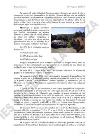 Proyecto Educativo

IES “Virgen de la Cabeza”

En cuanto al sector industrial, funcionan cinco almazaras de aceite de oliva,
igualmente existen tres desmotadoras de algodón. Destacar el auge que ha tenido la
actividad maderera, existiendo unas 45 empresas dedicadas a este sector así como el de
la construcción, que disfruta de una actividad importante en los últimos años. No se
puede olvidar, hacer referencia a las embotelladoras de agua mineral y como no, al
Balneario de aguas minero-medicinales.
Marmolejo se puede considerar
como una localidad formada en su mayoría
por familias trabajadoras, en algunas
familias se cuenta con un sueldo estable,
en otras con trabajos temporales e
inestables, y en otras con varios sueldos
procedentes de más de un miembro de la
familia, resumiendo podríamos decir que:
Un 10% de la población compone
la clase alta
Un 30% la clase media
Un 45% la clase media-baja
Un 15% la clase baja
Respecto a la población joven se observa que cada vez alargan más su época de
estudiantes, si bien últimamente hay un aumento en el empleo de este sector de
población, ante el auge de la industria del mueble.
El actual I.E.S. “Virgen de la Cabeza” se encuentra ubicado a las afueras del
pueblo, en la carretera que va hacia el Balneario.
Se inauguró en el año 1961 como centro para la formación de agricultores. Su
nombre original fue el de Granja Escuela y en principio se dedicó a impartir los cursos
de Capataz Agrícola. Estas enseñanzas estaban reguladas y supervisadas por el
Ministerio de Trabajo y Ministerio de Agricultura otorgándose títulos de Capataces
Agrícolas.
A partir del año 65 se comenzaron a dar cursos monográficos (maquinaria,
ganadería...) destinados a profesionales del sector agro-ganadero. En el año 1970 se
aprueba la Ley General de Educación que regulaba la nueva estructura de las
enseñanzas técnico-profesionales Y en 1976 se publica el Decreto que regulaba los
estudios de Formación Profesional Reglada siendo ya en 1978-79, y al amparo de la
nueva ley, donde se inician en este Centro los estudios de Formación Profesional
Agraria de primer y segundo grado (FPI y FPII), en Explotaciones Agropecuarias,
iniciándose la reducción de cursos de las enseñanzas de Capataces Agrícolas.
En el curso 88-89 se inician los estudios de 1º y 2º de Bachillerato, al año
siguiente (89-90), se imparten 1º, 2º y 3º y en el 90-91 se incorpora COU, a los
anteriormente citados. Durante estos tres cursos fuimos una Extensión del Instituto Ntra.
Sra. de la Cabeza de Andújar. En el curso 1991-92 ya somos Instituto propio, y se
inician también, a título experimental, las enseñanzas por el sistema de Módulos de
Formación Profesional Agraria.
En el curso 1998/99 se inician las obras del nuevo IES pasando a utilizar las
dependencias de los colegios de primaria de la localidad, por las tardes, se continúan

Pág. 4

 