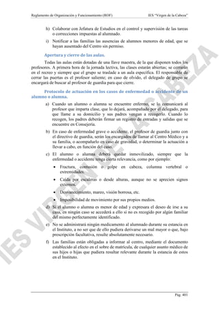 Reglamento de Organización y Funcionamiento (ROF)

IES “Virgen de la Cabeza”

h) Colaborar con Jefatura de Estudios en el control y supervisión de las tareas
o correcciones impuestas al alumnado.
i) Notificar a las familias las ausencias de alumnos menores de edad, que se
hayan ausentado del Centro sin permiso.
Apertura y cierre de las aulas.
Todas las aulas están dotadas de una llave maestra, de la que disponen todos los
profesores. A primera hora de la jornada lectiva, las clases estarán abiertas; se cerrarán
en el recreo y siempre que el grupo se traslade a un aula específica. El responsable de
cerrar las puertas es el profesor saliente; en caso de olvido, el delegado de grupo se
encargará de buscar al profesor de guardia para que cierre.
Protocolo de actuación en los casos de enfermedad o accidente de un
alumno o alumna.
a) Cuando un alumno o alumna se encuentre enfermo, se lo comunicará al
profesor que imparta clase, que lo dejará, acompañado por el delegado, para
que llame a su domicilio y sus padres vengan a recogerlo. Cuando lo
recogen, los padres deberán firmar un registro de entradas y salidas que se
encuentre en Consejería.
b) En caso de enfermedad grave o accidente, el profesor de guardia junto con
el directivo de guardia, serán los encargados de llamar al Centro Médico y a
su familia, o acompañarlo en caso de gravedad, o determinar la actuación a
llevar a cabo, en función del caso.
c) El alumno o alumna deberá quedar inmovilizado, siempre que la
enfermedad o accidente tenga cierta relevancia, como por ejemplo:
•

Fractura, contusión o golpe en cabeza, columna vertebral o
extremidades.

•

Caída por escaleras o desde alturas, aunque no se aprecien signos
externos.

•

Desvanecimiento, mareo, visión borrosa, etc.

•

Imposibilidad de movimiento por sus propios medios.

d) Si el alumno o alumna es menor de edad y expresara el deseo de irse a su
casa, en ningún caso se accederá a ello si no es recogido por algún familiar
del mismo perfectamente identificado.
e) No se administrará ningún medicamento al alumnado durante su estancia en
el Instituto, a no ser que de ello pudiera derivarse un mal mayor o que, bajo
prescripción facultativa, resulte absolutamente necesario.
f) Las familias están obligadas a informar al centro, mediante el documento
establecido al efecto en el sobre de matrícula, de cualquier asunto médico de
sus hijos o hijas que pudiera resultar relevante durante la estancia de estos
en el Instituto.

Pág. 401

 