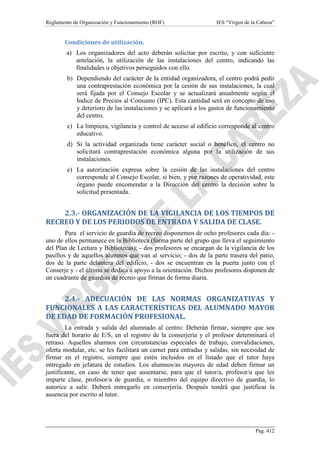 Reglamento de Organización y Funcionamiento (ROF)

IES “Virgen de la Cabeza”

Condiciones de utilización.
a) Los organizadores del acto deberán solicitar por escrito, y con suficiente
antelación, la utilización de las instalaciones del centro, indicando las
finalidades u objetivos perseguidos con ello.
b) Dependiendo del carácter de la entidad organizadora, el centro podrá pedir
una contraprestación económica por la cesión de sus instalaciones, la cual
será fijada por el Consejo Escolar y se actualizará anualmente según el
Índice de Precios al Consumo (IPC). Esta cantidad será en concepto de uso
y deterioro de las instalaciones y se aplicará a los gastos de funcionamiento
del centro.
c) La limpieza, vigilancia y control de acceso al edificio corresponde al centro
educativo.
d) Si la actividad organizada tiene carácter social o benéfico, el centro no
solicitará contraprestación económica alguna por la utilización de sus
instalaciones.
e) La autorización expresa sobre la cesión de las instalaciones del centro
corresponde al Consejo Escolar, si bien, y por razones de operatividad, este
órgano puede encomendar a la Dirección del centro la decisión sobre la
solicitud presentada.

2.3.- ORGANIZACIÓN DE LA VIGILANCIA DE LOS TIEMPOS DE
RECREO Y DE LOS PERIODOS DE ENTRADA Y SALIDA DE CLASE.
Para el servicio de guardia de recreo disponemos de ocho profesores cada día: uno de ellos permanece en la Biblioteca (forma parte del grupo que lleva el seguimiento
del Plan de Lectura y Bibliotecas); - dos profesores se encargan de la vigilancia de los
pasillos y de aquellos alumnos que van al servicio; - dos de la parte trasera del patio,
dos de la parte delantera del edificio, - dos se encuentran en la puerta junto con el
Conserje y - el último se dedica a apoyo a la orientación. Dichos profesores disponen de
un cuadrante de guardias de recreo que firman de forma diaria.

2.4.- ADECUACIÓN DE LAS NORMAS ORGANIZATIVAS Y
FUNCIONALES A LAS CARACTERÍSTICAS DEL ALUMNADO MAYOR
DE EDAD DE FORMACIÓN PROFESIONAL.
La entrada y salida del alumnado al centro: Deberán firmar, siempre que sea
fuera del horario de E/S, en el registro de la conserjería y el profesor determinará el
retraso. Aquellos alumnos con circunstancias especiales de trabajo, convalidaciones,
oferta modular, etc. se les facilitará un carnet para entradas y salidas, sin necesidad de
firmar en el registro, siempre que estén incluidos en el listado que el tutor haya
entregado en jefatura de estudios. Los alumnos/as mayores de edad deben firmar un
justificante, en caso de tener que ausentarse, para que el tutor/a, profesor/a que les
imparte clase, profesor/a de guardia, o miembro del equipo directivo de guardia, lo
autorice a salir. Deberá entregarlo en conserjería. Después tendrá que justificar la
ausencia por escrito al tutor.

Pág. 412

 