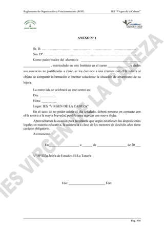 Reglamento de Organización y Funcionamiento (ROF)

IES “Virgen de la Cabeza”

ANEXO Nº 1
Sr. D. …………………………………………………………………………..
Sra. Dª ………………………………………………………..………………..
Como padre/madre del alumno/a: ____________________________________
________________ , matriculado en este Instituto en el curso ____________ , y dadas
sus ausencias no justificadas a clase, se les convoca a una reunión con el/la tutor/a al
objeto de compartir información e intentar solucionar la situación de absentismo de su
hijo/a.
La entrevista se celebrará en este centro en:
Día: __________
Hora: _________
Lugar: IES “VIRGEN DE LA CABEZA”
En el caso de no poder asistir el día señalado, deberá ponerse en contacto con
el/la tutor/a a la mayor brevedad posible para acordar una nueva fecha.
Aprovechamos la ocasión para recordarle que según establecen las disposiciones
legales en materia educativa, la asistencia a clase de los menores de dieciséis años tiene
carácter obligatorio.
Atentamente.
En __________________ a ______ de __________________ de 20 ___
Vº Bº El/la Jefe/a de Estudios El/La Tutor/a

Fdo: ______________________ Fdo:

Pág. 416

 